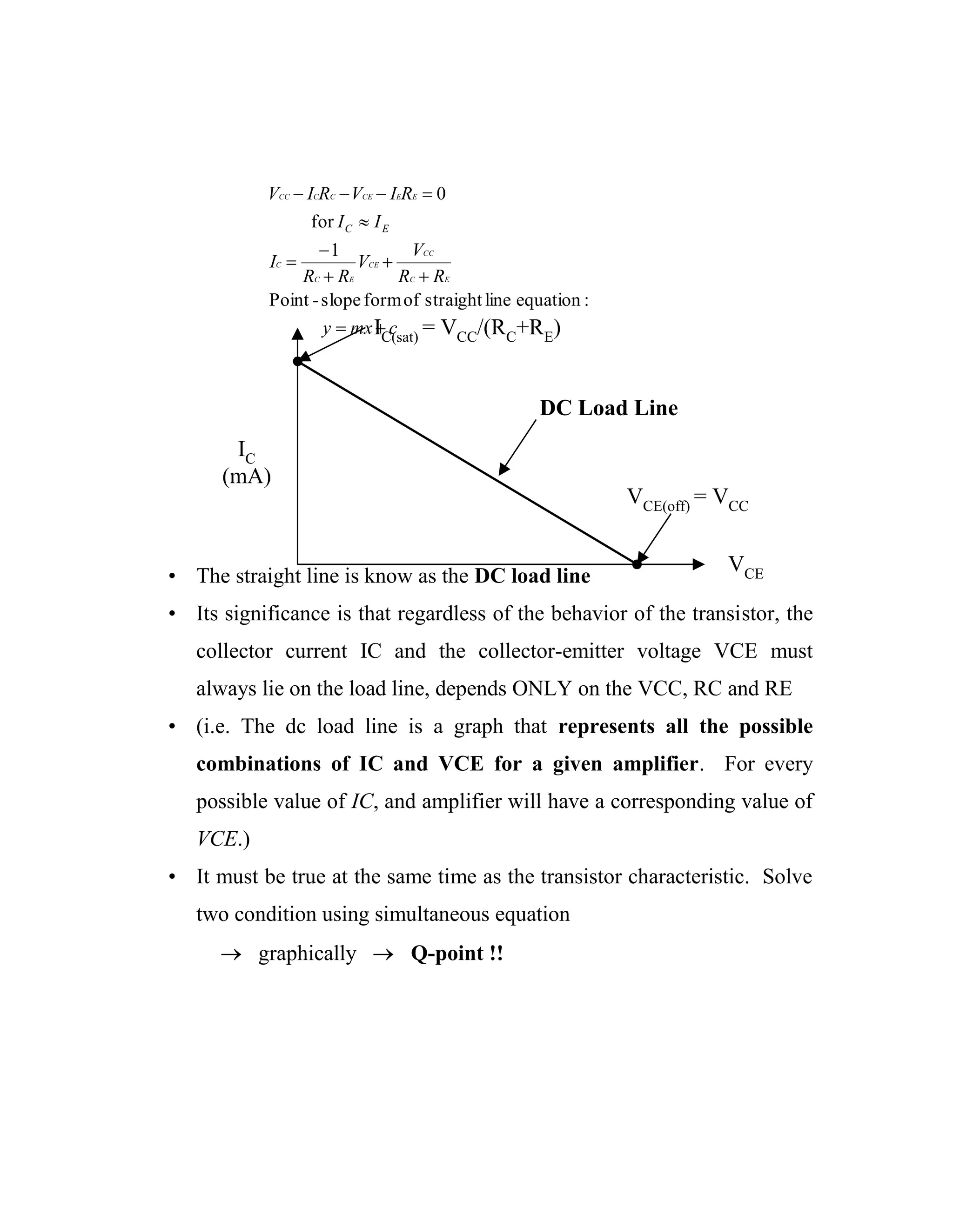 • The straight line is know as the DC load line
• Its significance is that regardless of the behavior of the transistor, the
collector current IC and the collector-emitter voltage VCE must
always lie on the load line, depends ONLY on the VCC, RC and RE
• (i.e. The dc load line is a graph that represents all the possible
combinations of IC and VCE for a given amplifier. For every
possible value of IC, and amplifier will have a corresponding value of
VCE.)
• It must be true at the same time as the transistor characteristic. Solve
two condition using simultaneous equation
graphically Q-point !!
cmxy
RR
V
V
RR
I
II
RIVRIV
EC
CC
CE
EC
C
EECECCCC
EC
:equationlinestraightofformslope-Point
1
for
0
IC
(mA)
VCE
VCE(off) = VCC
IC(sat) = VCC/(RC+RE)
DC Load Line
 