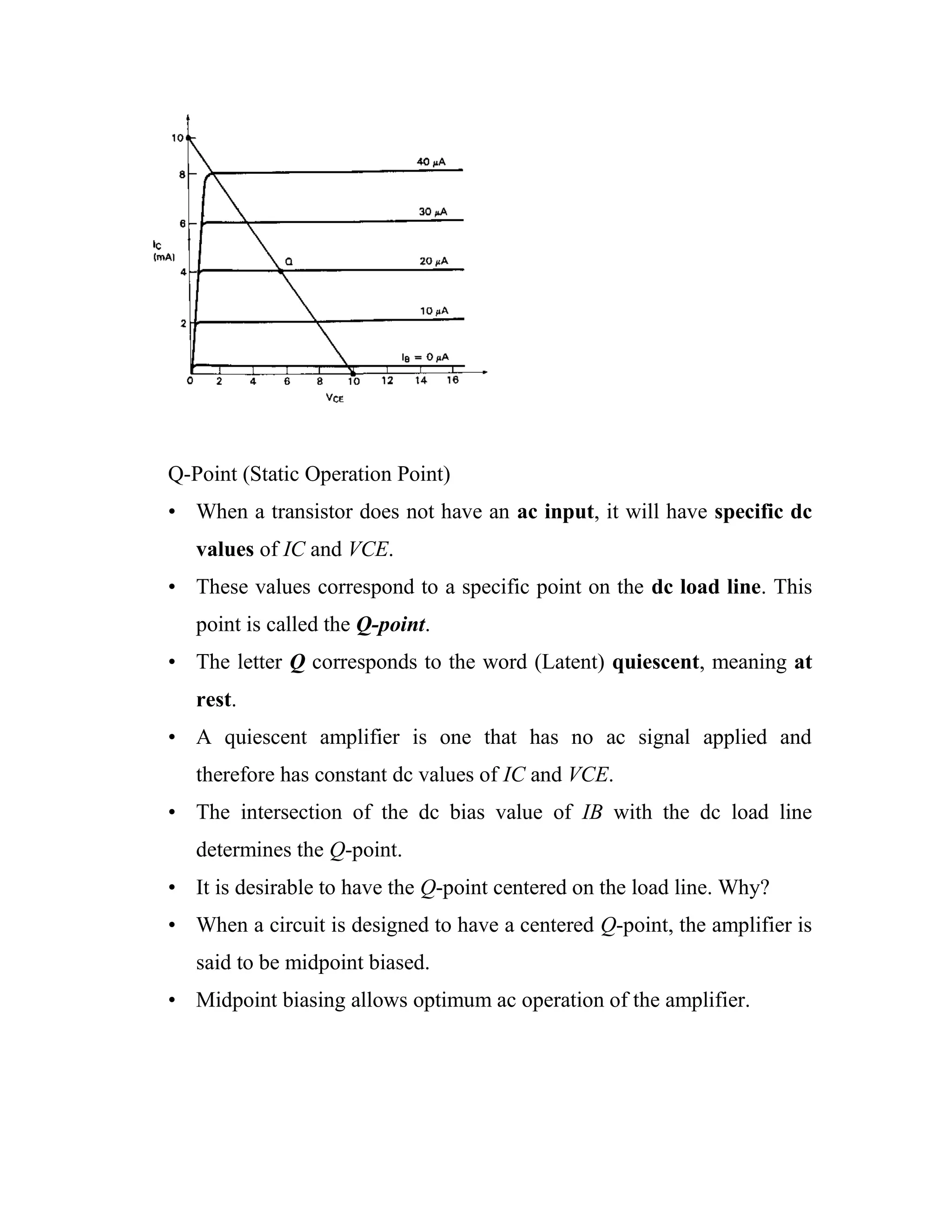 Q-Point (Static Operation Point)
• When a transistor does not have an ac input, it will have specific dc
values of IC and VCE.
• These values correspond to a specific point on the dc load line. This
point is called the Q-point.
• The letter Q corresponds to the word (Latent) quiescent, meaning at
rest.
• A quiescent amplifier is one that has no ac signal applied and
therefore has constant dc values of IC and VCE.
• The intersection of the dc bias value of IB with the dc load line
determines the Q-point.
• It is desirable to have the Q-point centered on the load line. Why?
• When a circuit is designed to have a centered Q-point, the amplifier is
said to be midpoint biased.
• Midpoint biasing allows optimum ac operation of the amplifier.
 