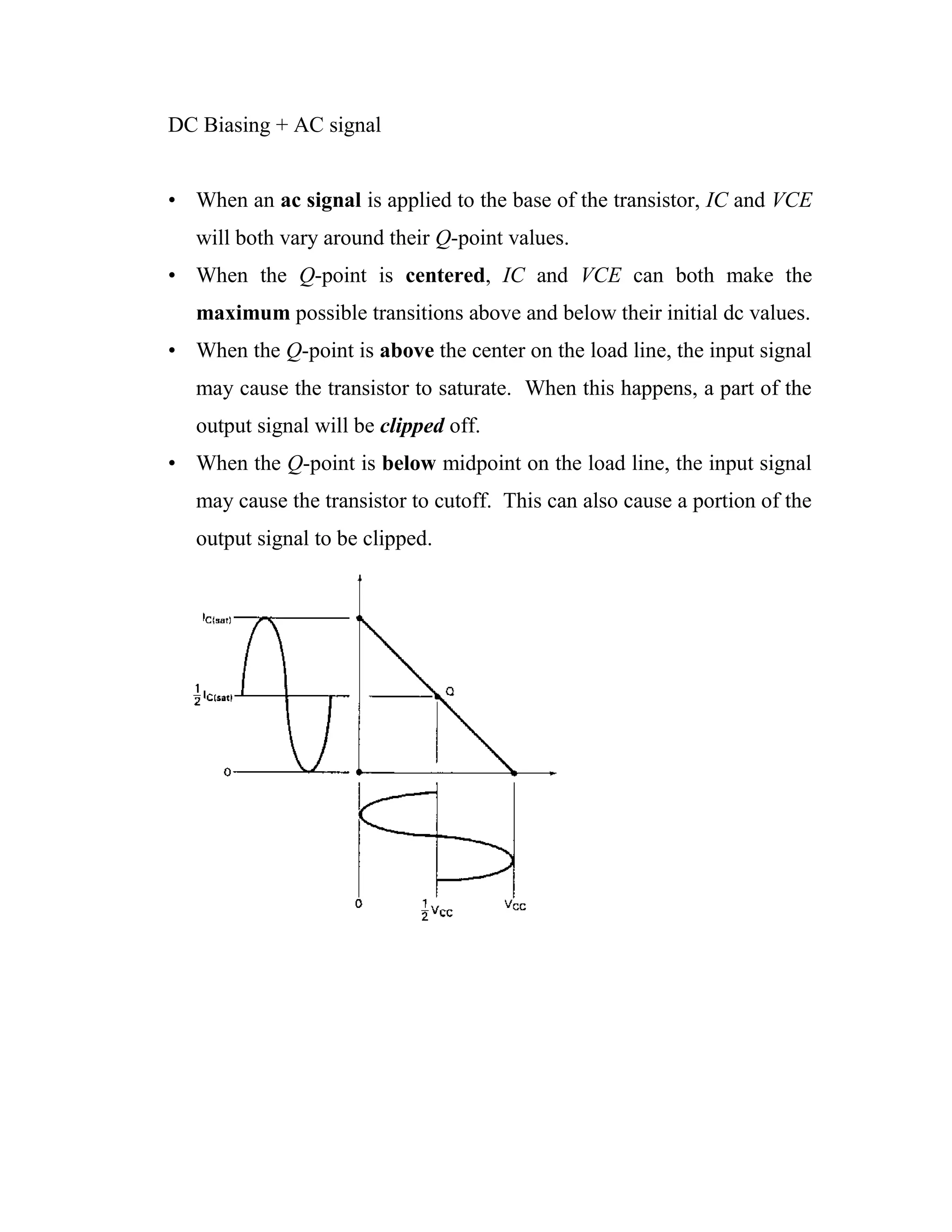 DC Biasing + AC signal
• When an ac signal is applied to the base of the transistor, IC and VCE
will both vary around their Q-point values.
• When the Q-point is centered, IC and VCE can both make the
maximum possible transitions above and below their initial dc values.
• When the Q-point is above the center on the load line, the input signal
may cause the transistor to saturate. When this happens, a part of the
output signal will be clipped off.
• When the Q-point is below midpoint on the load line, the input signal
may cause the transistor to cutoff. This can also cause a portion of the
output signal to be clipped.
 