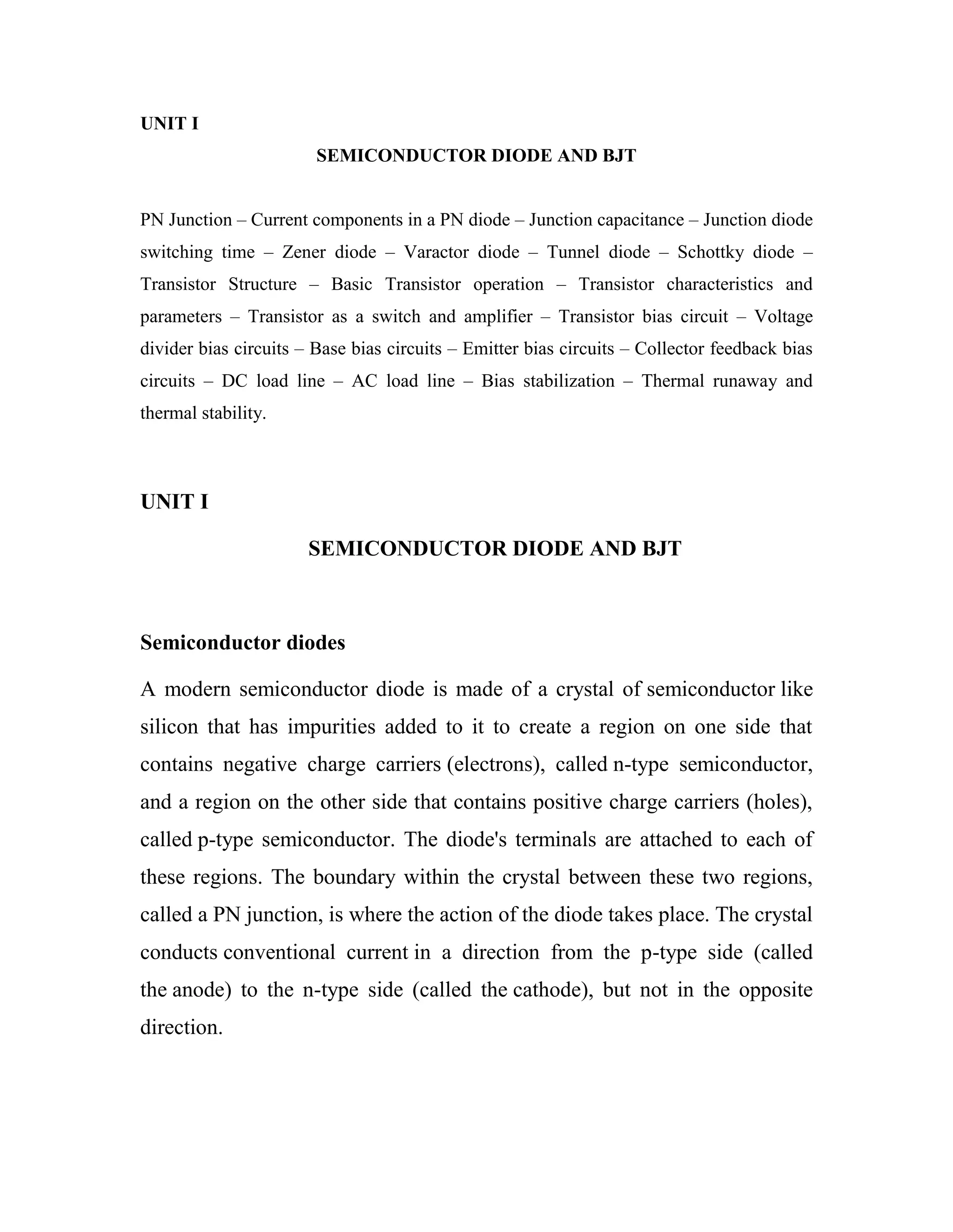 UNIT I
SEMICONDUCTOR DIODE AND BJT
PN Junction – Current components in a PN diode – Junction capacitance – Junction diode
switching time – Zener diode – Varactor diode – Tunnel diode – Schottky diode –
Transistor Structure – Basic Transistor operation – Transistor characteristics and
parameters – Transistor as a switch and amplifier – Transistor bias circuit – Voltage
divider bias circuits – Base bias circuits – Emitter bias circuits – Collector feedback bias
circuits – DC load line – AC load line – Bias stabilization – Thermal runaway and
thermal stability.
UNIT I
SEMICONDUCTOR DIODE AND BJT
Semiconductor diodes
A modern semiconductor diode is made of a crystal of semiconductor like
silicon that has impurities added to it to create a region on one side that
contains negative charge carriers (electrons), called n-type semiconductor,
and a region on the other side that contains positive charge carriers (holes),
called p-type semiconductor. The diode's terminals are attached to each of
these regions. The boundary within the crystal between these two regions,
called a PN junction, is where the action of the diode takes place. The crystal
conducts conventional current in a direction from the p-type side (called
the anode) to the n-type side (called the cathode), but not in the opposite
direction.
 