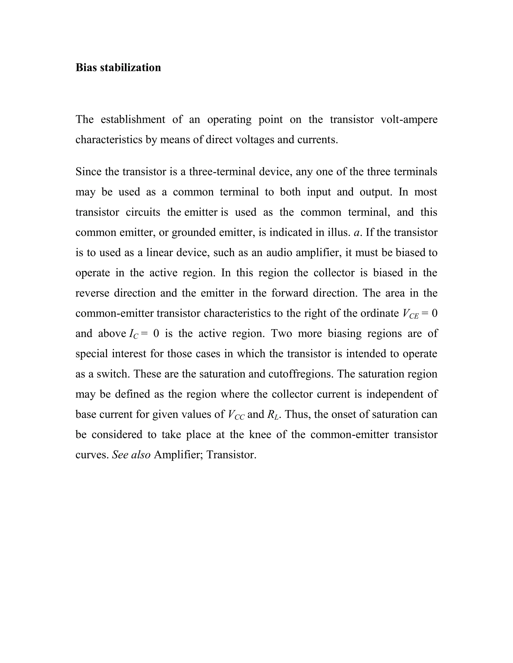 Bias stabilization
The establishment of an operating point on the transistor volt-ampere
characteristics by means of direct voltages and currents.
Since the transistor is a three-terminal device, any one of the three terminals
may be used as a common terminal to both input and output. In most
transistor circuits the emitter is used as the common terminal, and this
common emitter, or grounded emitter, is indicated in illus. a. If the transistor
is to used as a linear device, such as an audio amplifier, it must be biased to
operate in the active region. In this region the collector is biased in the
reverse direction and the emitter in the forward direction. The area in the
common-emitter transistor characteristics to the right of the ordinate VCE = 0
and above IC = 0 is the active region. Two more biasing regions are of
special interest for those cases in which the transistor is intended to operate
as a switch. These are the saturation and cutoffregions. The saturation region
may be defined as the region where the collector current is independent of
base current for given values of VCC and RL. Thus, the onset of saturation can
be considered to take place at the knee of the common-emitter transistor
curves. See also Amplifier; Transistor.
 