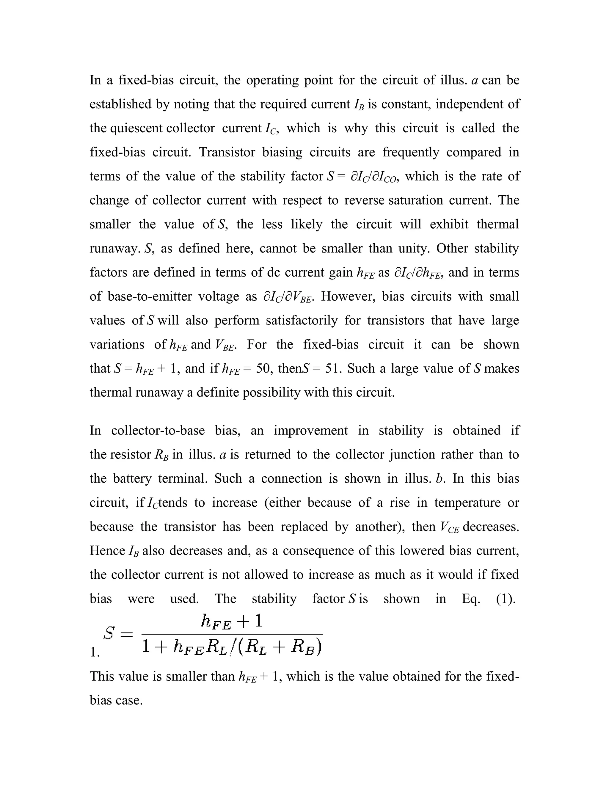 In a fixed-bias circuit, the operating point for the circuit of illus. a can be
established by noting that the required current IB is constant, independent of
the quiescent collector current IC, which is why this circuit is called the
fixed-bias circuit. Transistor biasing circuits are frequently compared in
terms of the value of the stability factor S = ∂IC/∂ICO, which is the rate of
change of collector current with respect to reverse saturation current. The
smaller the value of S, the less likely the circuit will exhibit thermal
runaway. S, as defined here, cannot be smaller than unity. Other stability
factors are defined in terms of dc current gain hFE as ∂IC/∂hFE, and in terms
of base-to-emitter voltage as ∂IC/∂VBE. However, bias circuits with small
values of S will also perform satisfactorily for transistors that have large
variations of hFE and VBE. For the fixed-bias circuit it can be shown
that S = hFE + 1, and if hFE = 50, thenS = 51. Such a large value of S makes
thermal runaway a definite possibility with this circuit.
In collector-to-base bias, an improvement in stability is obtained if
the resistor RB in illus. a is returned to the collector junction rather than to
the battery terminal. Such a connection is shown in illus. b. In this bias
circuit, if ICtends to increase (either because of a rise in temperature or
because the transistor has been replaced by another), then VCE decreases.
Hence IB also decreases and, as a consequence of this lowered bias current,
the collector current is not allowed to increase as much as it would if fixed
bias were used. The stability factor S is shown in Eq. (1).
1.
This value is smaller than hFE + 1, which is the value obtained for the fixed-
bias case.
 