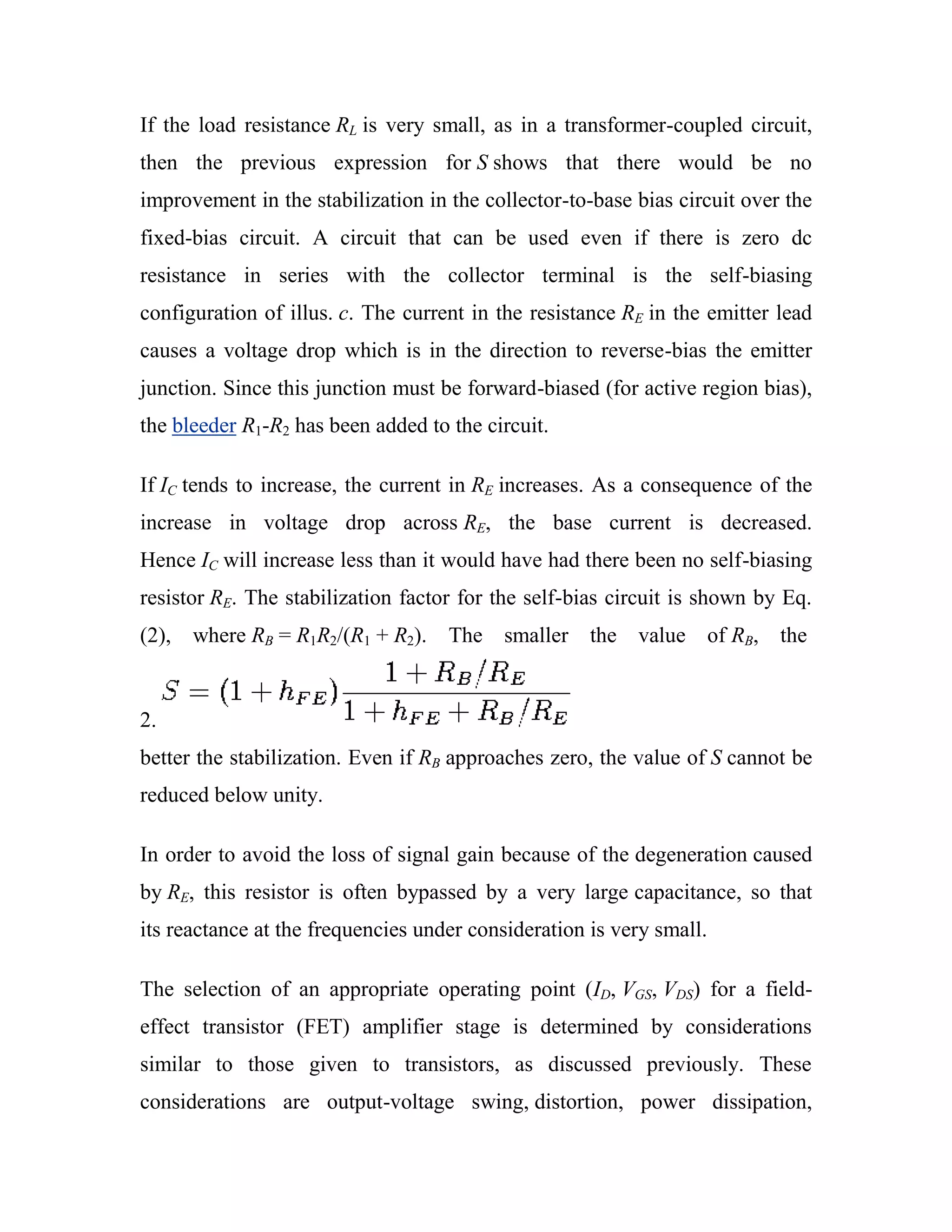 If the load resistance RL is very small, as in a transformer-coupled circuit,
then the previous expression for S shows that there would be no
improvement in the stabilization in the collector-to-base bias circuit over the
fixed-bias circuit. A circuit that can be used even if there is zero dc
resistance in series with the collector terminal is the self-biasing
configuration of illus. c. The current in the resistance RE in the emitter lead
causes a voltage drop which is in the direction to reverse-bias the emitter
junction. Since this junction must be forward-biased (for active region bias),
the bleeder R1-R2 has been added to the circuit.
If IC tends to increase, the current in RE increases. As a consequence of the
increase in voltage drop across RE, the base current is decreased.
Hence IC will increase less than it would have had there been no self-biasing
resistor RE. The stabilization factor for the self-bias circuit is shown by Eq.
(2), where RB = R1R2/(R1 + R2). The smaller the value of RB, the
2.
better the stabilization. Even if RB approaches zero, the value of S cannot be
reduced below unity.
In order to avoid the loss of signal gain because of the degeneration caused
by RE, this resistor is often bypassed by a very large capacitance, so that
its reactance at the frequencies under consideration is very small.
The selection of an appropriate operating point (ID, VGS, VDS) for a field-
effect transistor (FET) amplifier stage is determined by considerations
similar to those given to transistors, as discussed previously. These
considerations are output-voltage swing, distortion, power dissipation,
 