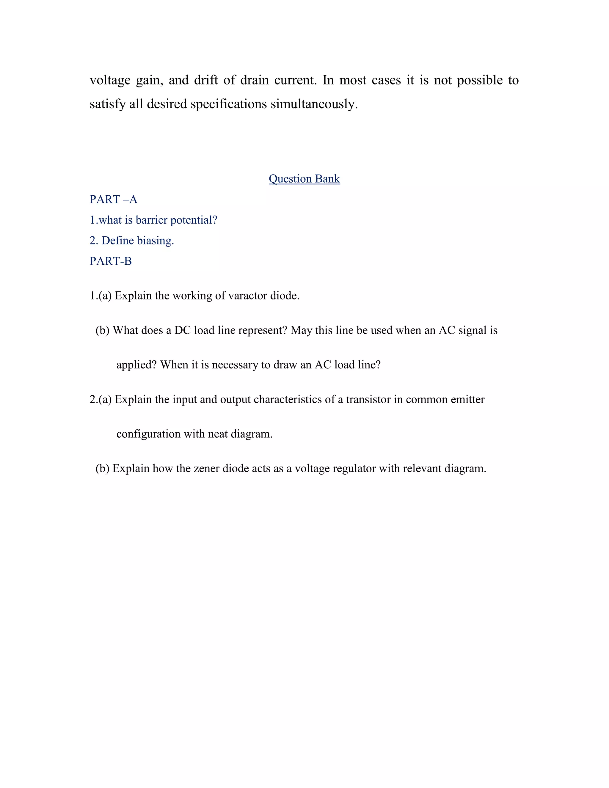 voltage gain, and drift of drain current. In most cases it is not possible to
satisfy all desired specifications simultaneously.
Question Bank
PART –A
1.what is barrier potential?
2. Define biasing.
PART-B
1.(a) Explain the working of varactor diode.
(b) What does a DC load line represent? May this line be used when an AC signal is
applied? When it is necessary to draw an AC load line?
2.(a) Explain the input and output characteristics of a transistor in common emitter
configuration with neat diagram.
(b) Explain how the zener diode acts as a voltage regulator with relevant diagram.
 