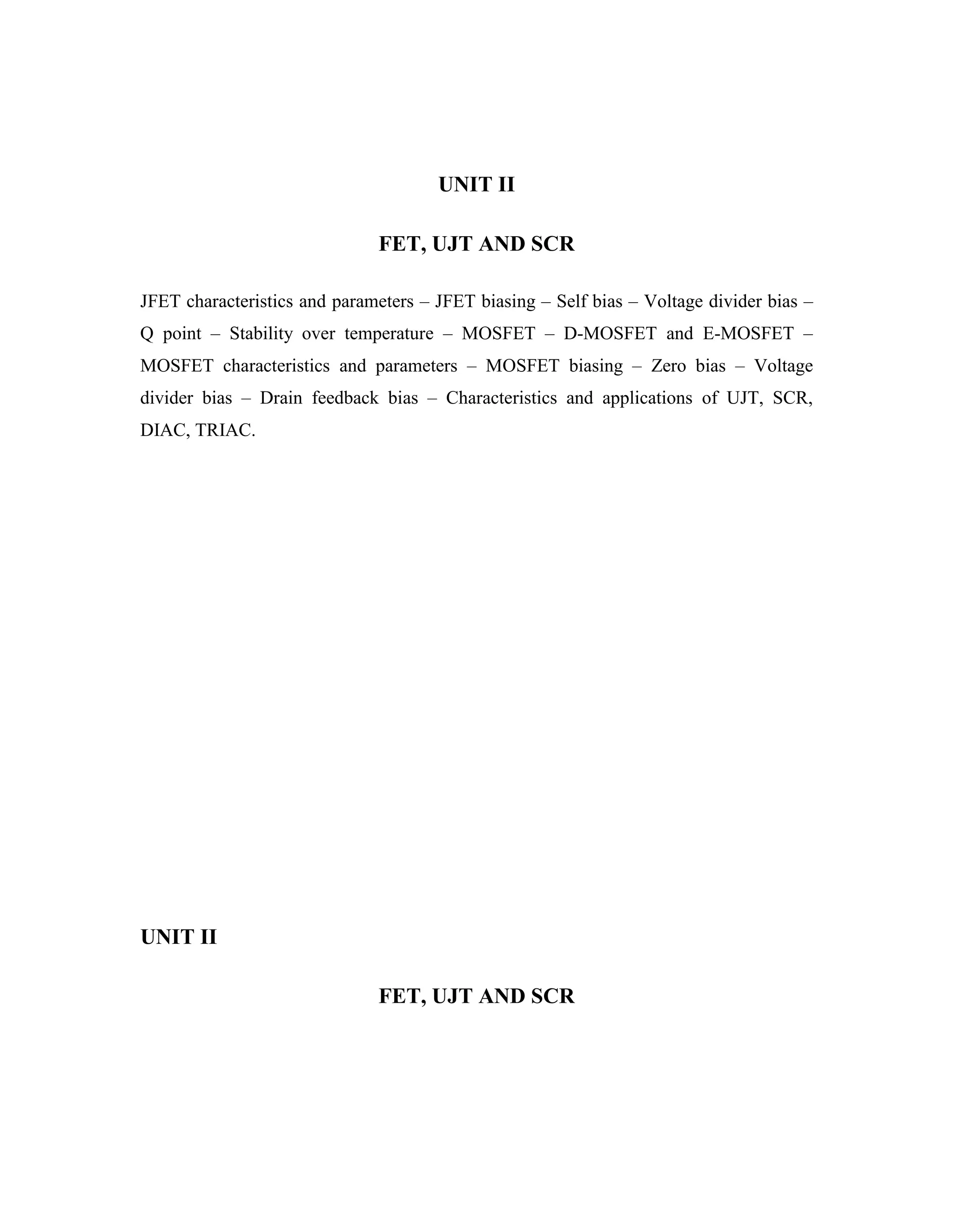 UNIT II
FET, UJT AND SCR
JFET characteristics and parameters – JFET biasing – Self bias – Voltage divider bias –
Q point – Stability over temperature – MOSFET – D-MOSFET and E-MOSFET –
MOSFET characteristics and parameters – MOSFET biasing – Zero bias – Voltage
divider bias – Drain feedback bias – Characteristics and applications of UJT, SCR,
DIAC, TRIAC.
UNIT II
FET, UJT AND SCR
 