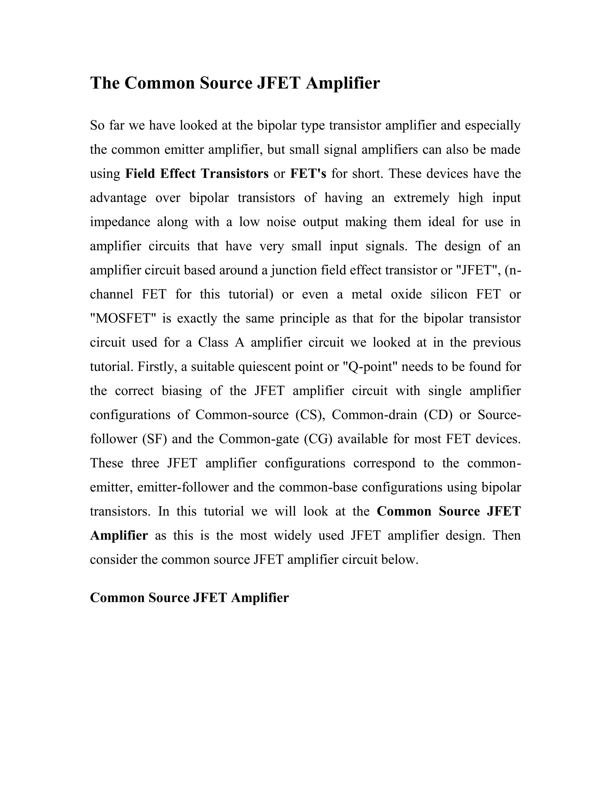 The Common Source JFET Amplifier
So far we have looked at the bipolar type transistor amplifier and especially
the common emitter amplifier, but small signal amplifiers can also be made
using Field Effect Transistors or FET's for short. These devices have the
advantage over bipolar transistors of having an extremely high input
impedance along with a low noise output making them ideal for use in
amplifier circuits that have very small input signals. The design of an
amplifier circuit based around a junction field effect transistor or "JFET", (n-
channel FET for this tutorial) or even a metal oxide silicon FET or
"MOSFET" is exactly the same principle as that for the bipolar transistor
circuit used for a Class A amplifier circuit we looked at in the previous
tutorial. Firstly, a suitable quiescent point or "Q-point" needs to be found for
the correct biasing of the JFET amplifier circuit with single amplifier
configurations of Common-source (CS), Common-drain (CD) or Source-
follower (SF) and the Common-gate (CG) available for most FET devices.
These three JFET amplifier configurations correspond to the common-
emitter, emitter-follower and the common-base configurations using bipolar
transistors. In this tutorial we will look at the Common Source JFET
Amplifier as this is the most widely used JFET amplifier design. Then
consider the common source JFET amplifier circuit below.
Common Source JFET Amplifier
 