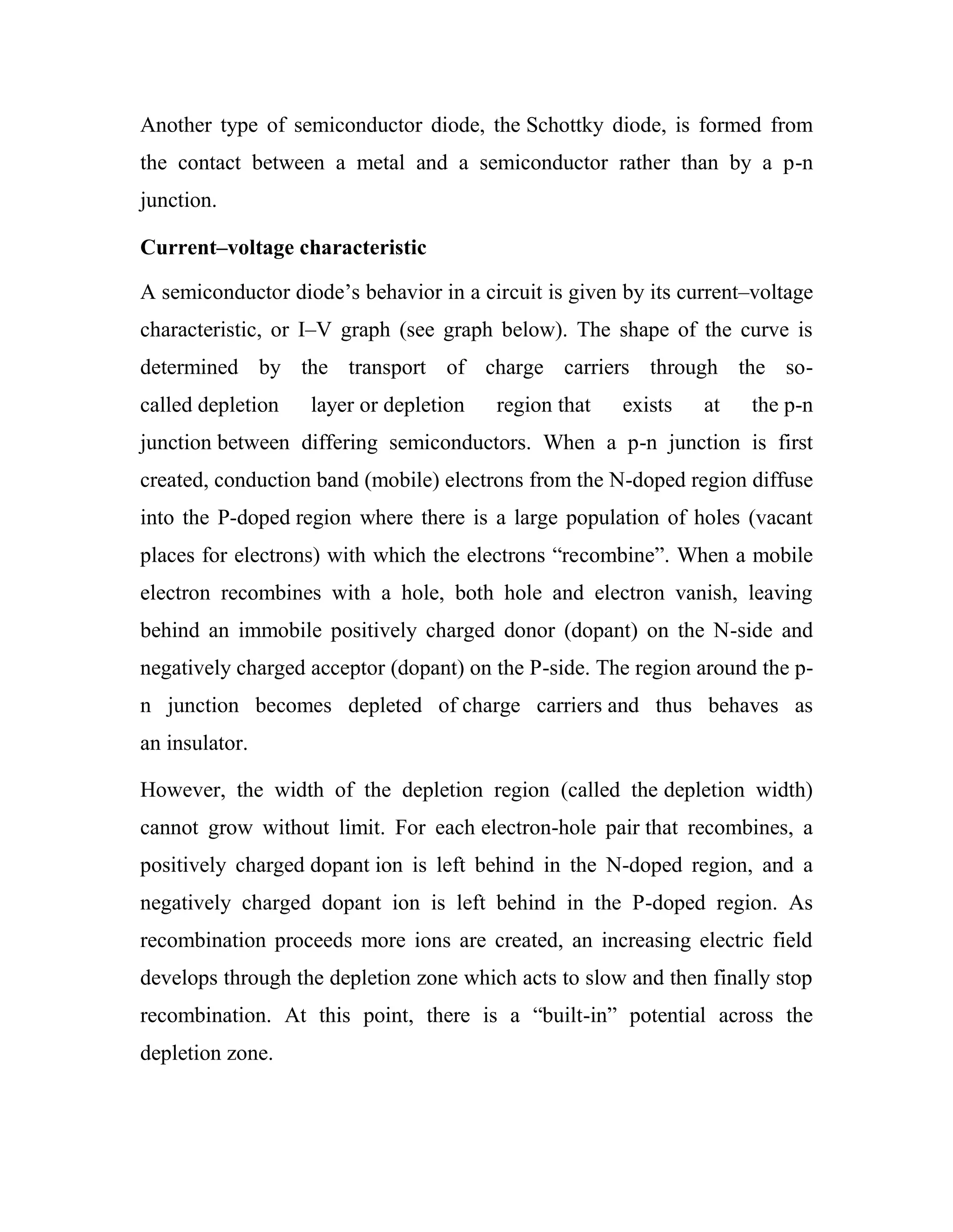 Another type of semiconductor diode, the Schottky diode, is formed from
the contact between a metal and a semiconductor rather than by a p-n
junction.
Current–voltage characteristic
A semiconductor diode‘s behavior in a circuit is given by its current–voltage
characteristic, or I–V graph (see graph below). The shape of the curve is
determined by the transport of charge carriers through the so-
called depletion layer or depletion region that exists at the p-n
junction between differing semiconductors. When a p-n junction is first
created, conduction band (mobile) electrons from the N-doped region diffuse
into the P-doped region where there is a large population of holes (vacant
places for electrons) with which the electrons ―recombine‖. When a mobile
electron recombines with a hole, both hole and electron vanish, leaving
behind an immobile positively charged donor (dopant) on the N-side and
negatively charged acceptor (dopant) on the P-side. The region around the p-
n junction becomes depleted of charge carriers and thus behaves as
an insulator.
However, the width of the depletion region (called the depletion width)
cannot grow without limit. For each electron-hole pair that recombines, a
positively charged dopant ion is left behind in the N-doped region, and a
negatively charged dopant ion is left behind in the P-doped region. As
recombination proceeds more ions are created, an increasing electric field
develops through the depletion zone which acts to slow and then finally stop
recombination. At this point, there is a ―built-in‖ potential across the
depletion zone.
 