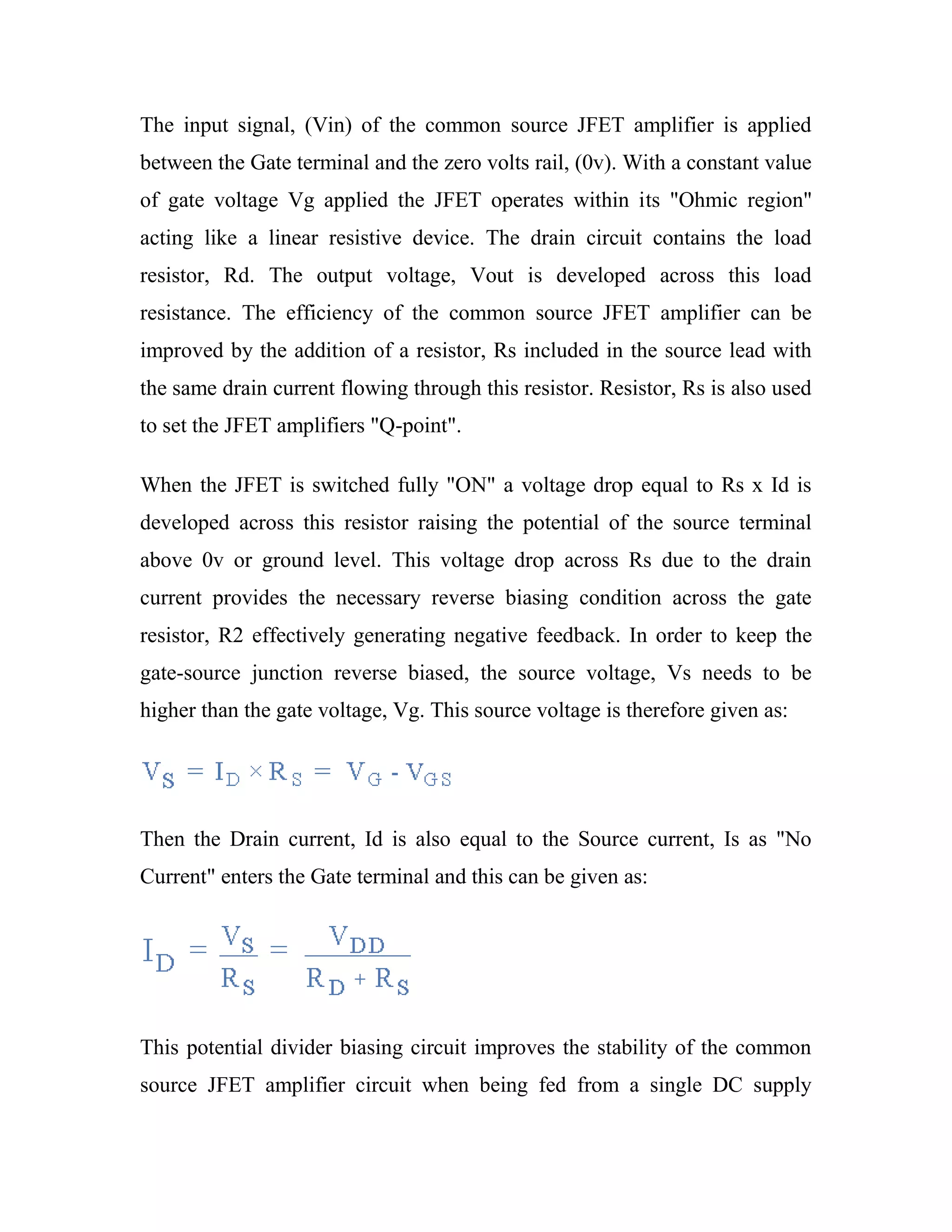 The input signal, (Vin) of the common source JFET amplifier is applied
between the Gate terminal and the zero volts rail, (0v). With a constant value
of gate voltage Vg applied the JFET operates within its "Ohmic region"
acting like a linear resistive device. The drain circuit contains the load
resistor, Rd. The output voltage, Vout is developed across this load
resistance. The efficiency of the common source JFET amplifier can be
improved by the addition of a resistor, Rs included in the source lead with
the same drain current flowing through this resistor. Resistor, Rs is also used
to set the JFET amplifiers "Q-point".
When the JFET is switched fully "ON" a voltage drop equal to Rs x Id is
developed across this resistor raising the potential of the source terminal
above 0v or ground level. This voltage drop across Rs due to the drain
current provides the necessary reverse biasing condition across the gate
resistor, R2 effectively generating negative feedback. In order to keep the
gate-source junction reverse biased, the source voltage, Vs needs to be
higher than the gate voltage, Vg. This source voltage is therefore given as:
Then the Drain current, Id is also equal to the Source current, Is as "No
Current" enters the Gate terminal and this can be given as:
This potential divider biasing circuit improves the stability of the common
source JFET amplifier circuit when being fed from a single DC supply
 