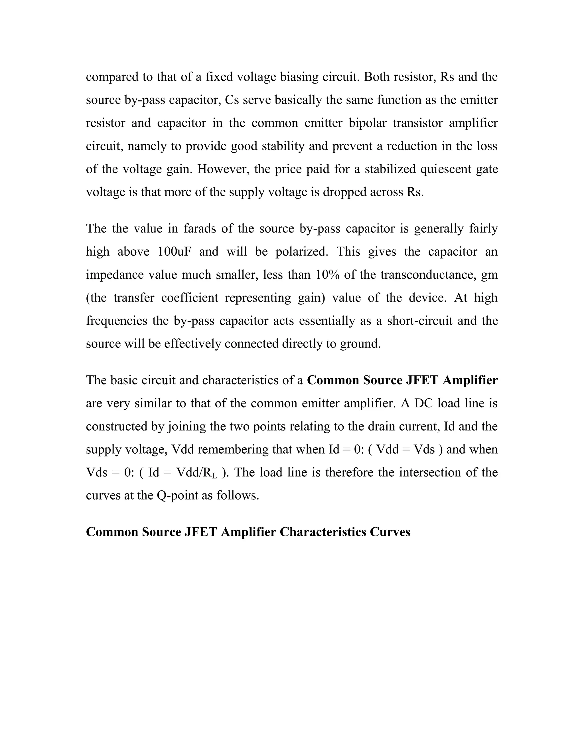 compared to that of a fixed voltage biasing circuit. Both resistor, Rs and the
source by-pass capacitor, Cs serve basically the same function as the emitter
resistor and capacitor in the common emitter bipolar transistor amplifier
circuit, namely to provide good stability and prevent a reduction in the loss
of the voltage gain. However, the price paid for a stabilized quiescent gate
voltage is that more of the supply voltage is dropped across Rs.
The the value in farads of the source by-pass capacitor is generally fairly
high above 100uF and will be polarized. This gives the capacitor an
impedance value much smaller, less than 10% of the transconductance, gm
(the transfer coefficient representing gain) value of the device. At high
frequencies the by-pass capacitor acts essentially as a short-circuit and the
source will be effectively connected directly to ground.
The basic circuit and characteristics of a Common Source JFET Amplifier
are very similar to that of the common emitter amplifier. A DC load line is
constructed by joining the two points relating to the drain current, Id and the
supply voltage, Vdd remembering that when Id = 0: ( Vdd = Vds ) and when
Vds = 0: ( Id = Vdd/RL ). The load line is therefore the intersection of the
curves at the Q-point as follows.
Common Source JFET Amplifier Characteristics Curves
 