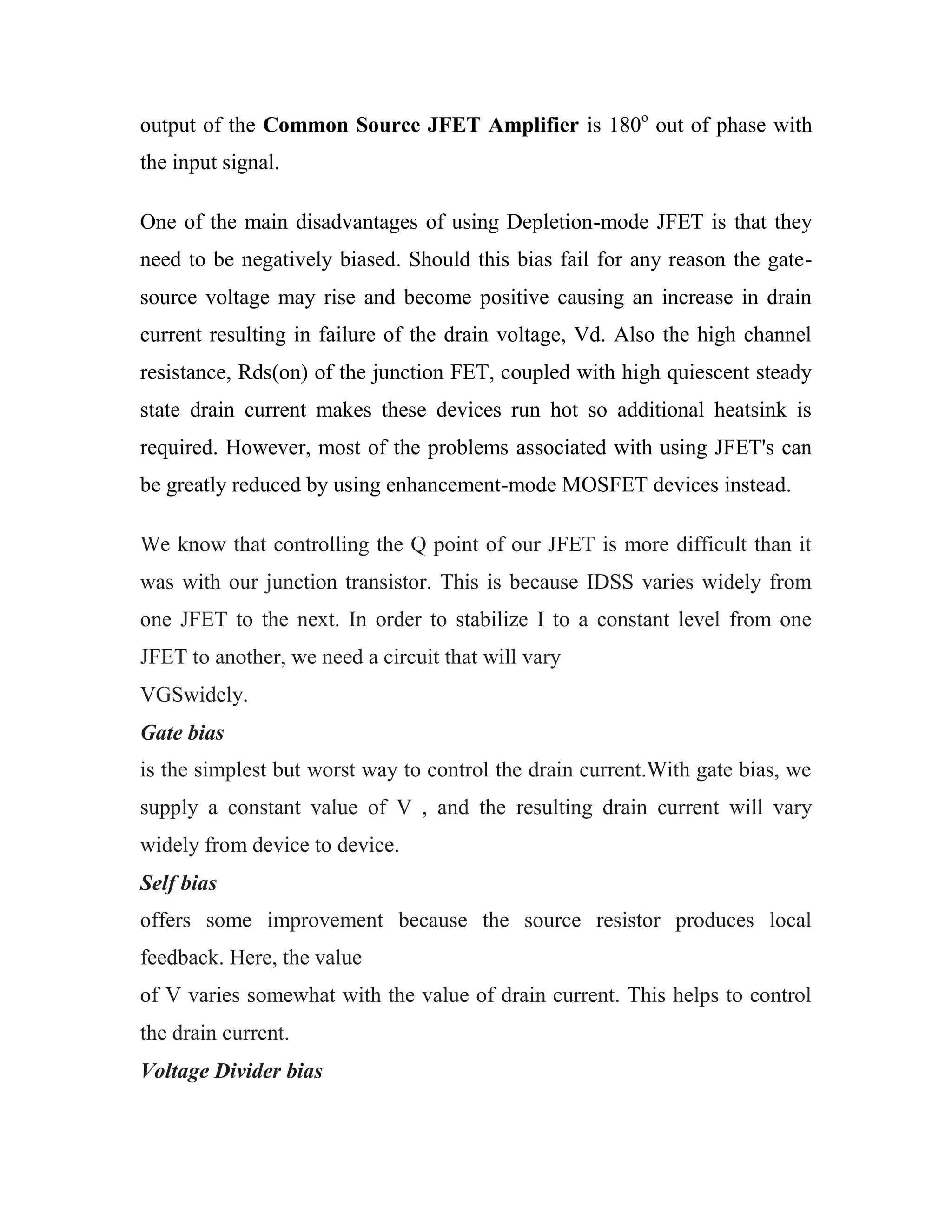 output of the Common Source JFET Amplifier is 180o
out of phase with
the input signal.
One of the main disadvantages of using Depletion-mode JFET is that they
need to be negatively biased. Should this bias fail for any reason the gate-
source voltage may rise and become positive causing an increase in drain
current resulting in failure of the drain voltage, Vd. Also the high channel
resistance, Rds(on) of the junction FET, coupled with high quiescent steady
state drain current makes these devices run hot so additional heatsink is
required. However, most of the problems associated with using JFET's can
be greatly reduced by using enhancement-mode MOSFET devices instead.
We know that controlling the Q point of our JFET is more difficult than it
was with our junction transistor. This is because IDSS varies widely from
one JFET to the next. In order to stabilize I to a constant level from one
JFET to another, we need a circuit that will vary
VGSwidely.
Gate bias
is the simplest but worst way to control the drain current.With gate bias, we
supply a constant value of V , and the resulting drain current will vary
widely from device to device.
Self bias
offers some improvement because the source resistor produces local
feedback. Here, the value
of V varies somewhat with the value of drain current. This helps to control
the drain current.
Voltage Divider bias
 