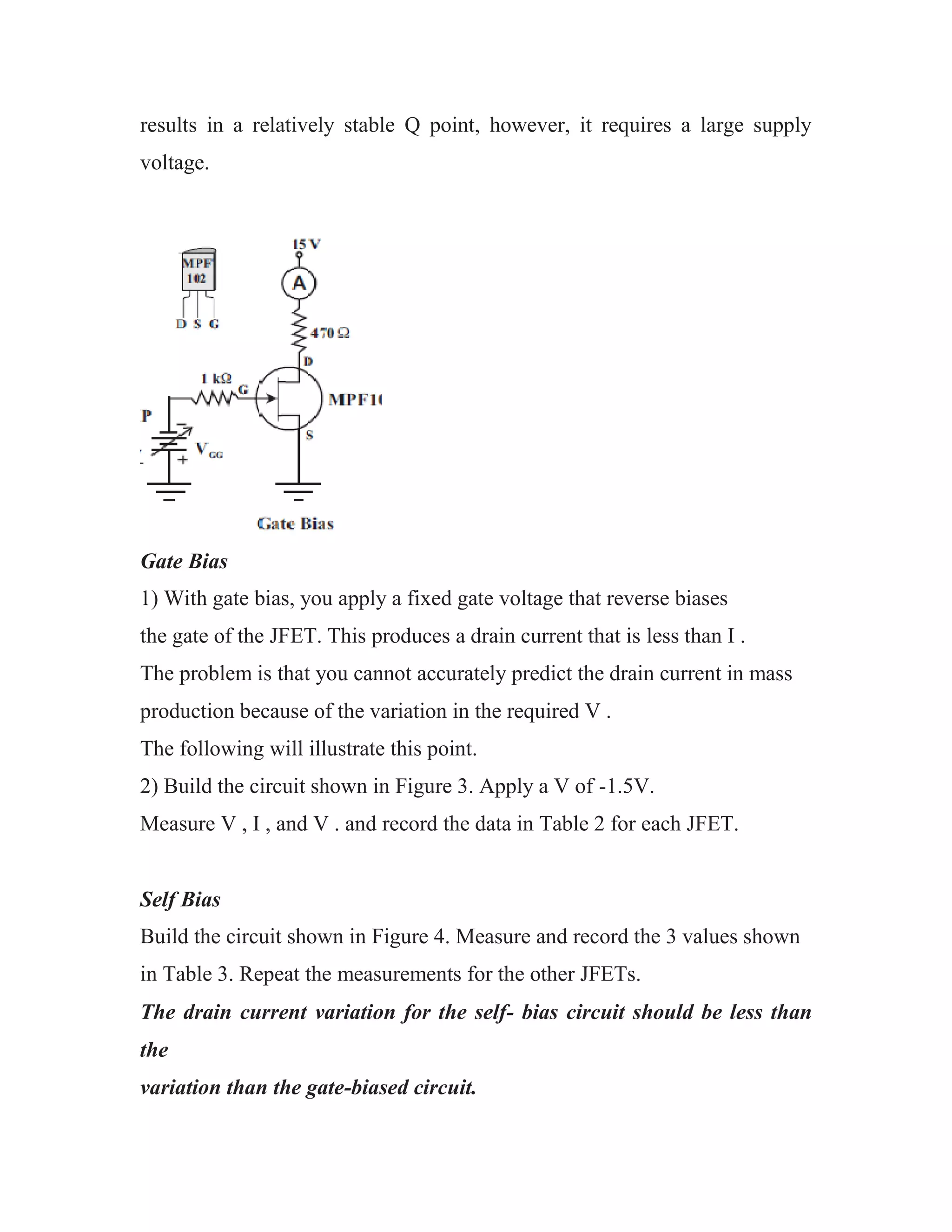 results in a relatively stable Q point, however, it requires a large supply
voltage.
Gate Bias
1) With gate bias, you apply a fixed gate voltage that reverse biases
the gate of the JFET. This produces a drain current that is less than I .
The problem is that you cannot accurately predict the drain current in mass
production because of the variation in the required V .
The following will illustrate this point.
2) Build the circuit shown in Figure 3. Apply a V of -1.5V.
Measure V , I , and V . and record the data in Table 2 for each JFET.
Self Bias
Build the circuit shown in Figure 4. Measure and record the 3 values shown
in Table 3. Repeat the measurements for the other JFETs.
The drain current variation for the self- bias circuit should be less than
the
variation than the gate-biased circuit.
 