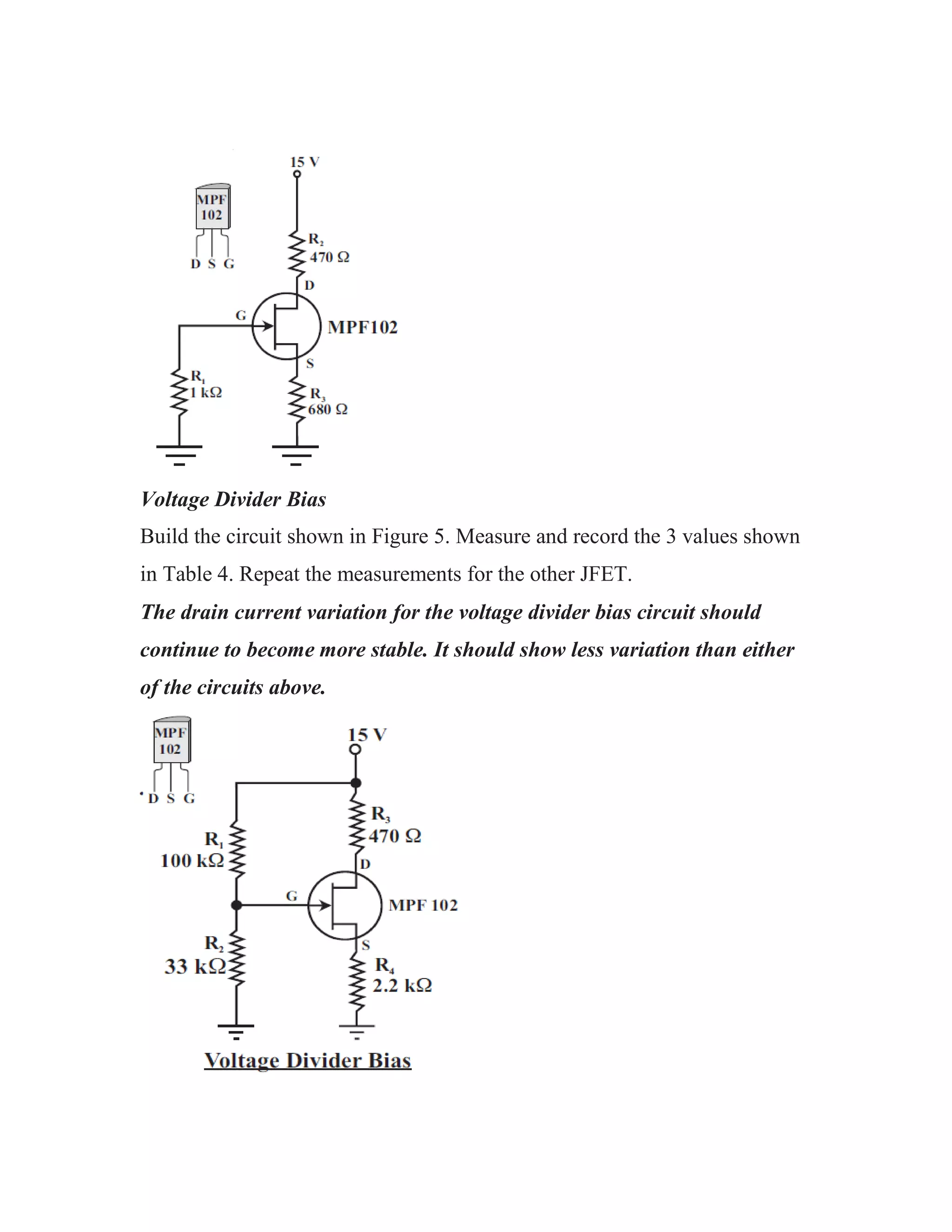 Voltage Divider Bias
Build the circuit shown in Figure 5. Measure and record the 3 values shown
in Table 4. Repeat the measurements for the other JFET.
The drain current variation for the voltage divider bias circuit should
continue to become more stable. It should show less variation than either
of the circuits above.
 