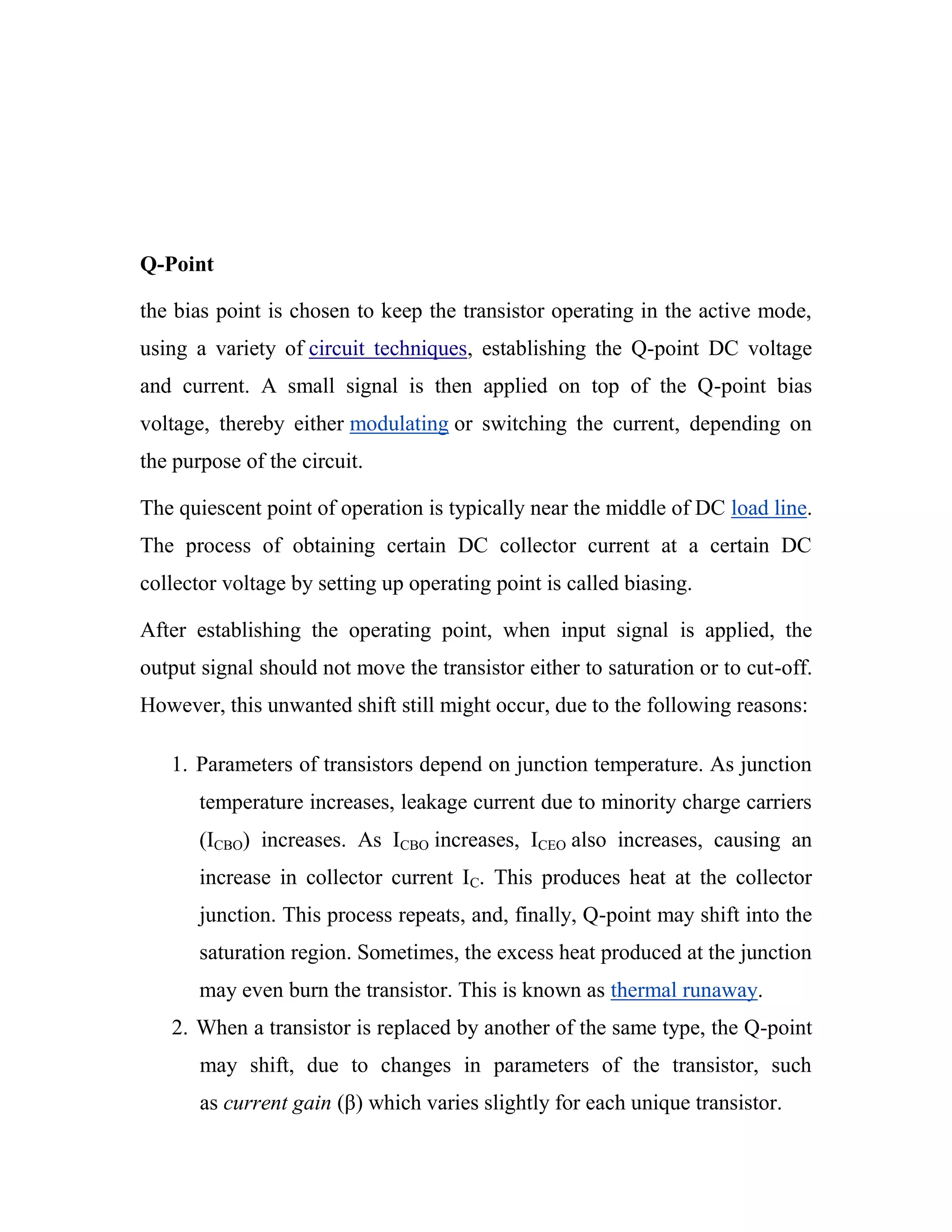 Q-Point
the bias point is chosen to keep the transistor operating in the active mode,
using a variety of circuit techniques, establishing the Q-point DC voltage
and current. A small signal is then applied on top of the Q-point bias
voltage, thereby either modulating or switching the current, depending on
the purpose of the circuit.
The quiescent point of operation is typically near the middle of DC load line.
The process of obtaining certain DC collector current at a certain DC
collector voltage by setting up operating point is called biasing.
After establishing the operating point, when input signal is applied, the
output signal should not move the transistor either to saturation or to cut-off.
However, this unwanted shift still might occur, due to the following reasons:
1. Parameters of transistors depend on junction temperature. As junction
temperature increases, leakage current due to minority charge carriers
(ICBO) increases. As ICBO increases, ICEO also increases, causing an
increase in collector current IC. This produces heat at the collector
junction. This process repeats, and, finally, Q-point may shift into the
saturation region. Sometimes, the excess heat produced at the junction
may even burn the transistor. This is known as thermal runaway.
2. When a transistor is replaced by another of the same type, the Q-point
may shift, due to changes in parameters of the transistor, such
as current gain (β) which varies slightly for each unique transistor.
 