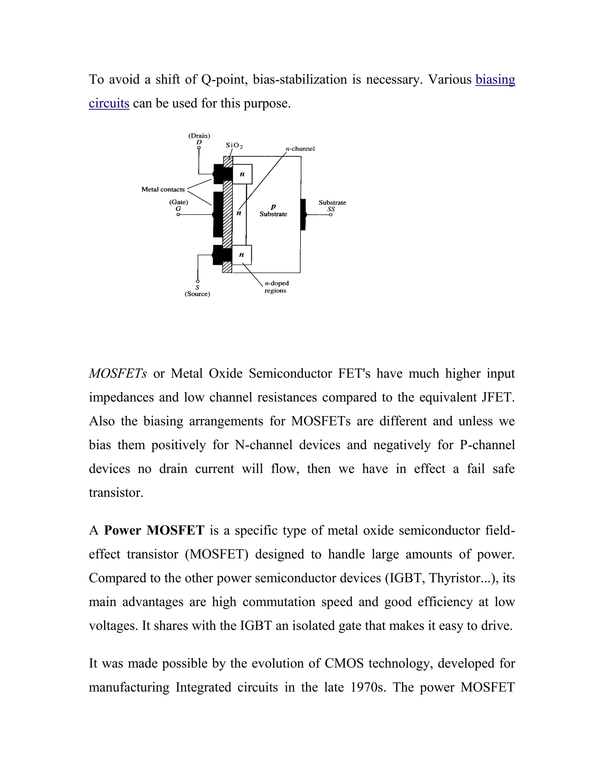 To avoid a shift of Q-point, bias-stabilization is necessary. Various biasing
circuits can be used for this purpose.
MOSFETs or Metal Oxide Semiconductor FET's have much higher input
impedances and low channel resistances compared to the equivalent JFET.
Also the biasing arrangements for MOSFETs are different and unless we
bias them positively for N-channel devices and negatively for P-channel
devices no drain current will flow, then we have in effect a fail safe
transistor.
A Power MOSFET is a specific type of metal oxide semiconductor field-
effect transistor (MOSFET) designed to handle large amounts of power.
Compared to the other power semiconductor devices (IGBT, Thyristor...), its
main advantages are high commutation speed and good efficiency at low
voltages. It shares with the IGBT an isolated gate that makes it easy to drive.
It was made possible by the evolution of CMOS technology, developed for
manufacturing Integrated circuits in the late 1970s. The power MOSFET
 