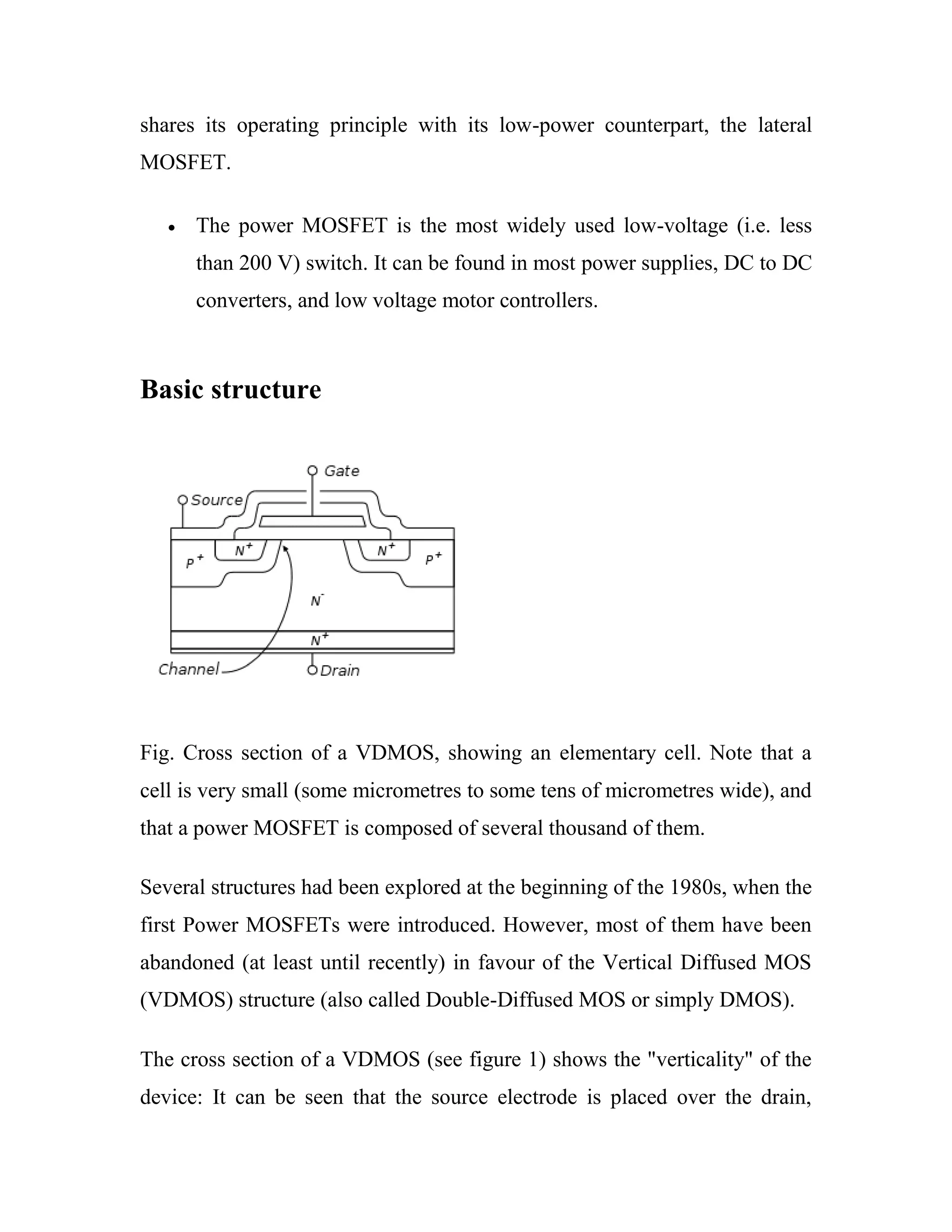 shares its operating principle with its low-power counterpart, the lateral
MOSFET.
The power MOSFET is the most widely used low-voltage (i.e. less
than 200 V) switch. It can be found in most power supplies, DC to DC
converters, and low voltage motor controllers.
Basic structure
Fig. Cross section of a VDMOS, showing an elementary cell. Note that a
cell is very small (some micrometres to some tens of micrometres wide), and
that a power MOSFET is composed of several thousand of them.
Several structures had been explored at the beginning of the 1980s, when the
first Power MOSFETs were introduced. However, most of them have been
abandoned (at least until recently) in favour of the Vertical Diffused MOS
(VDMOS) structure (also called Double-Diffused MOS or simply DMOS).
The cross section of a VDMOS (see figure 1) shows the "verticality" of the
device: It can be seen that the source electrode is placed over the drain,
 