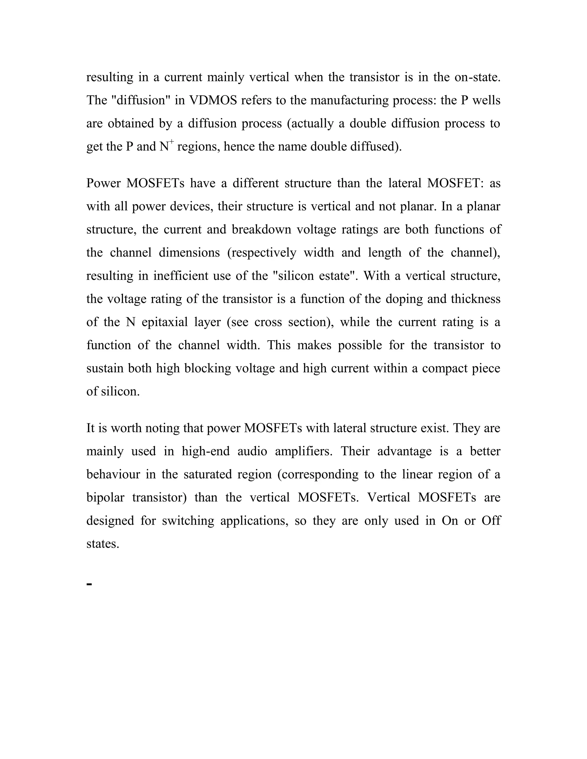 resulting in a current mainly vertical when the transistor is in the on-state.
The "diffusion" in VDMOS refers to the manufacturing process: the P wells
are obtained by a diffusion process (actually a double diffusion process to
get the P and N+
regions, hence the name double diffused).
Power MOSFETs have a different structure than the lateral MOSFET: as
with all power devices, their structure is vertical and not planar. In a planar
structure, the current and breakdown voltage ratings are both functions of
the channel dimensions (respectively width and length of the channel),
resulting in inefficient use of the "silicon estate". With a vertical structure,
the voltage rating of the transistor is a function of the doping and thickness
of the N epitaxial layer (see cross section), while the current rating is a
function of the channel width. This makes possible for the transistor to
sustain both high blocking voltage and high current within a compact piece
of silicon.
It is worth noting that power MOSFETs with lateral structure exist. They are
mainly used in high-end audio amplifiers. Their advantage is a better
behaviour in the saturated region (corresponding to the linear region of a
bipolar transistor) than the vertical MOSFETs. Vertical MOSFETs are
designed for switching applications, so they are only used in On or Off
states.
-
 