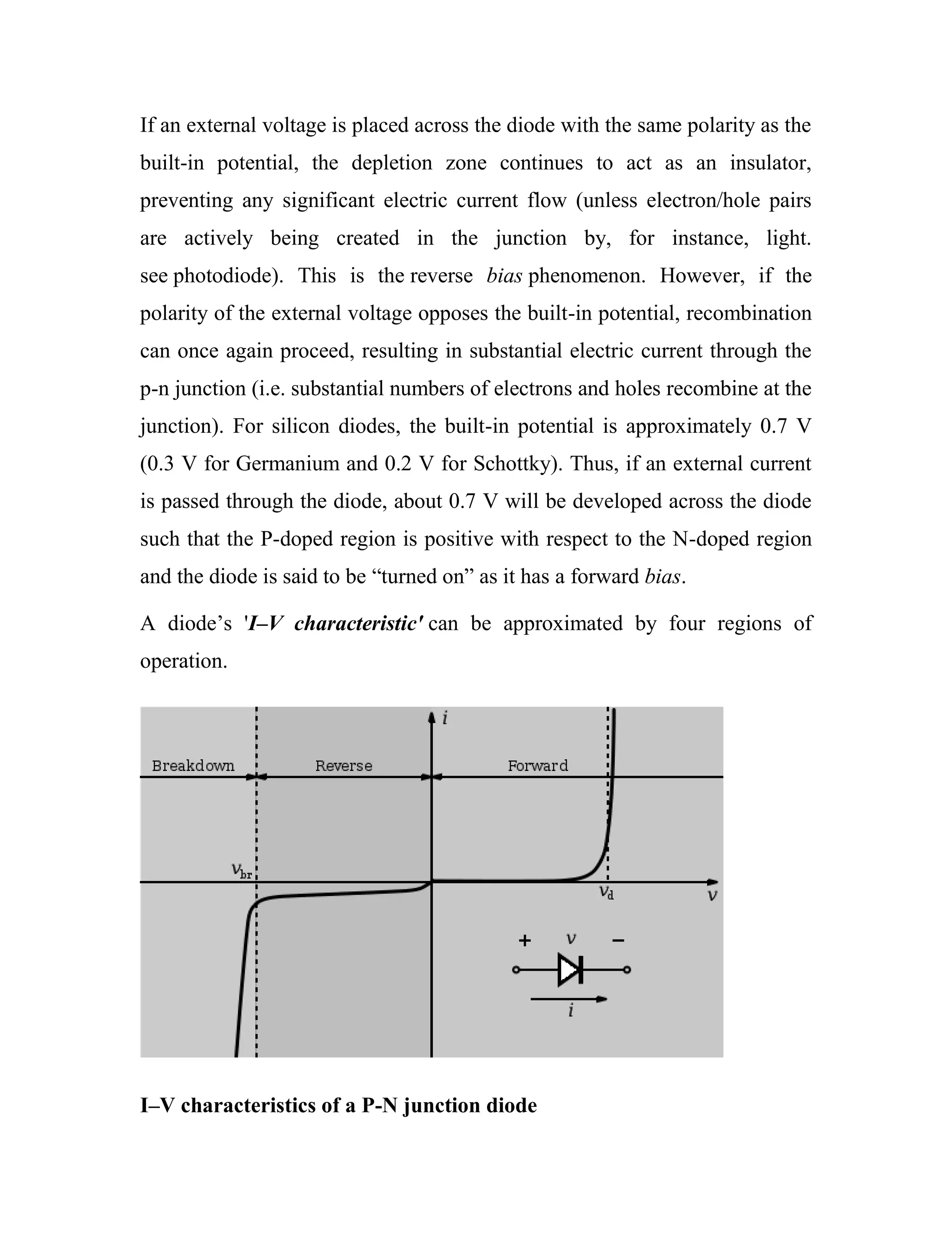 If an external voltage is placed across the diode with the same polarity as the
built-in potential, the depletion zone continues to act as an insulator,
preventing any significant electric current flow (unless electron/hole pairs
are actively being created in the junction by, for instance, light.
see photodiode). This is the reverse bias phenomenon. However, if the
polarity of the external voltage opposes the built-in potential, recombination
can once again proceed, resulting in substantial electric current through the
p-n junction (i.e. substantial numbers of electrons and holes recombine at the
junction). For silicon diodes, the built-in potential is approximately 0.7 V
(0.3 V for Germanium and 0.2 V for Schottky). Thus, if an external current
is passed through the diode, about 0.7 V will be developed across the diode
such that the P-doped region is positive with respect to the N-doped region
and the diode is said to be ―turned on‖ as it has a forward bias.
A diode‘s 'I–V characteristic' can be approximated by four regions of
operation.
I–V characteristics of a P-N junction diode
 