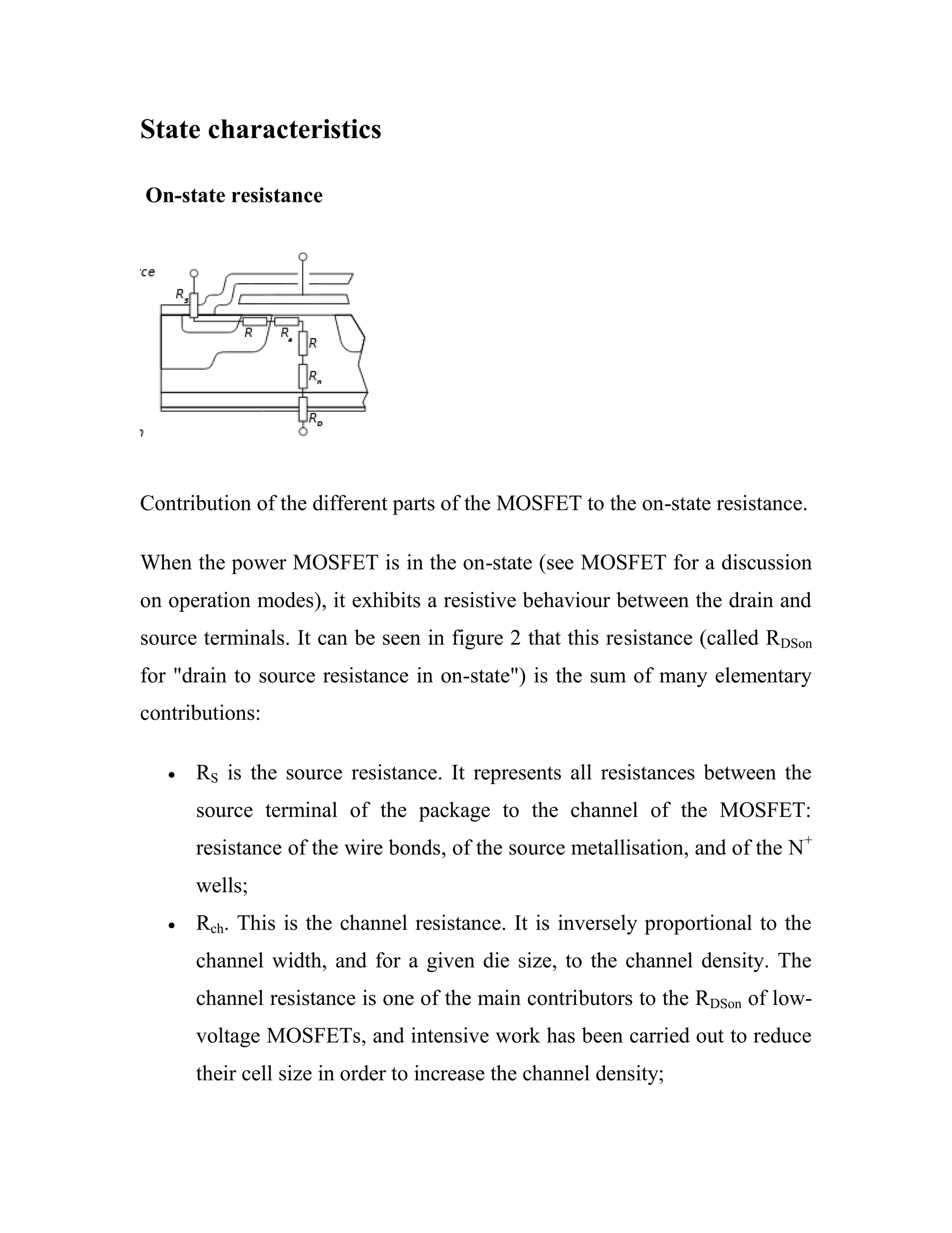 State characteristics
On-state resistance
Contribution of the different parts of the MOSFET to the on-state resistance.
When the power MOSFET is in the on-state (see MOSFET for a discussion
on operation modes), it exhibits a resistive behaviour between the drain and
source terminals. It can be seen in figure 2 that this resistance (called RDSon
for "drain to source resistance in on-state") is the sum of many elementary
contributions:
RS is the source resistance. It represents all resistances between the
source terminal of the package to the channel of the MOSFET:
resistance of the wire bonds, of the source metallisation, and of the N+
wells;
Rch. This is the channel resistance. It is inversely proportional to the
channel width, and for a given die size, to the channel density. The
channel resistance is one of the main contributors to the RDSon of low-
voltage MOSFETs, and intensive work has been carried out to reduce
their cell size in order to increase the channel density;
 