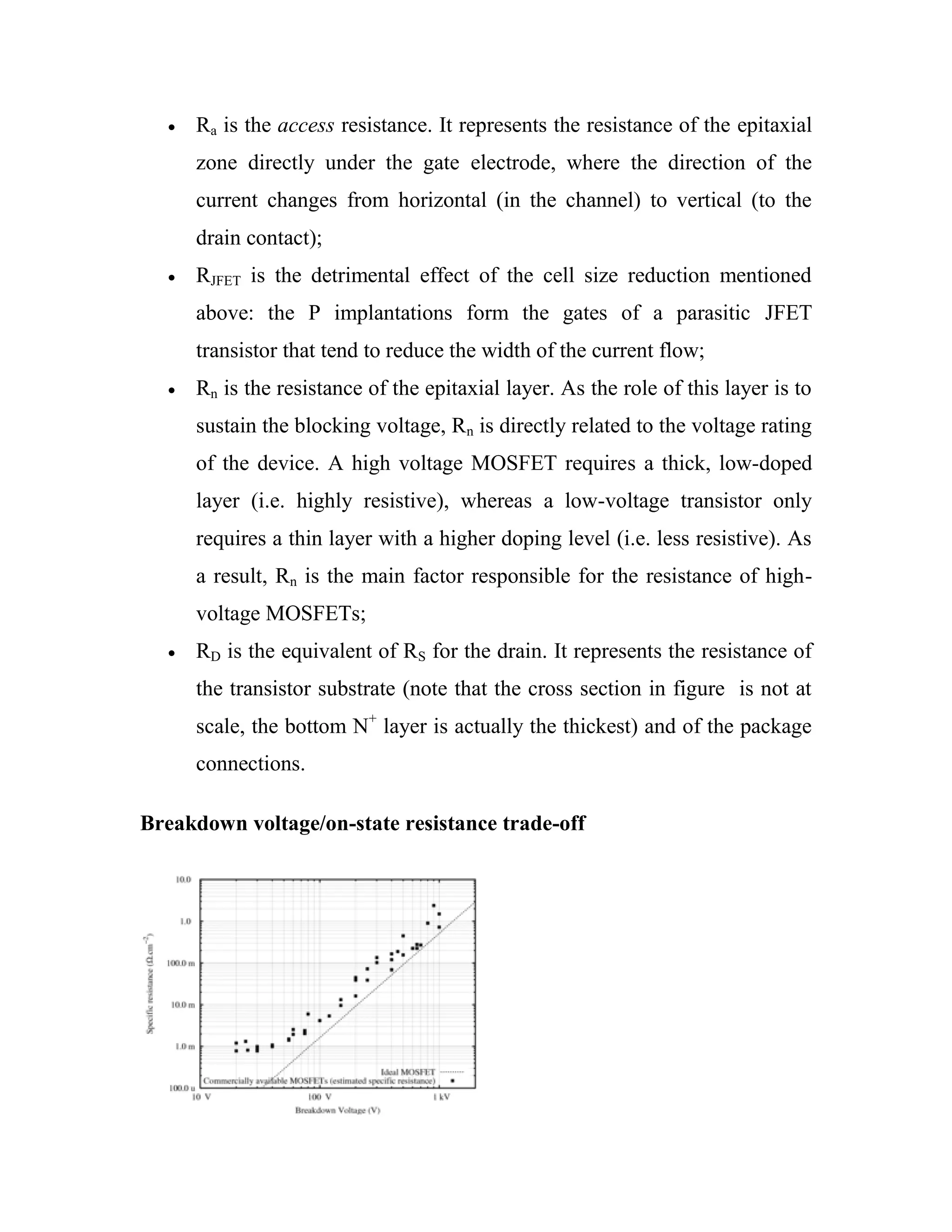 Ra is the access resistance. It represents the resistance of the epitaxial
zone directly under the gate electrode, where the direction of the
current changes from horizontal (in the channel) to vertical (to the
drain contact);
RJFET is the detrimental effect of the cell size reduction mentioned
above: the P implantations form the gates of a parasitic JFET
transistor that tend to reduce the width of the current flow;
Rn is the resistance of the epitaxial layer. As the role of this layer is to
sustain the blocking voltage, Rn is directly related to the voltage rating
of the device. A high voltage MOSFET requires a thick, low-doped
layer (i.e. highly resistive), whereas a low-voltage transistor only
requires a thin layer with a higher doping level (i.e. less resistive). As
a result, Rn is the main factor responsible for the resistance of high-
voltage MOSFETs;
RD is the equivalent of RS for the drain. It represents the resistance of
the transistor substrate (note that the cross section in figure is not at
scale, the bottom N+
layer is actually the thickest) and of the package
connections.
Breakdown voltage/on-state resistance trade-off
 
