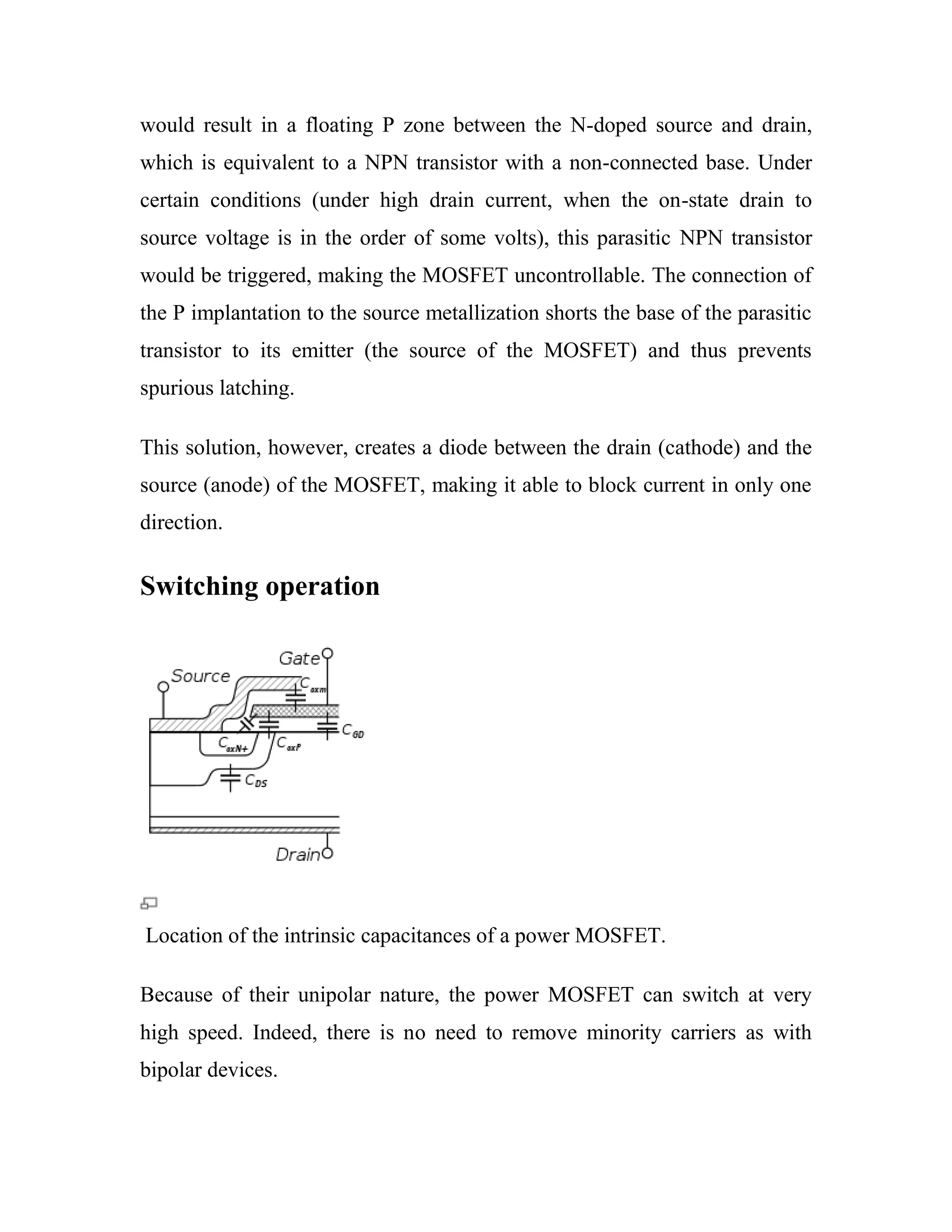 would result in a floating P zone between the N-doped source and drain,
which is equivalent to a NPN transistor with a non-connected base. Under
certain conditions (under high drain current, when the on-state drain to
source voltage is in the order of some volts), this parasitic NPN transistor
would be triggered, making the MOSFET uncontrollable. The connection of
the P implantation to the source metallization shorts the base of the parasitic
transistor to its emitter (the source of the MOSFET) and thus prevents
spurious latching.
This solution, however, creates a diode between the drain (cathode) and the
source (anode) of the MOSFET, making it able to block current in only one
direction.
Switching operation
Location of the intrinsic capacitances of a power MOSFET.
Because of their unipolar nature, the power MOSFET can switch at very
high speed. Indeed, there is no need to remove minority carriers as with
bipolar devices.
 