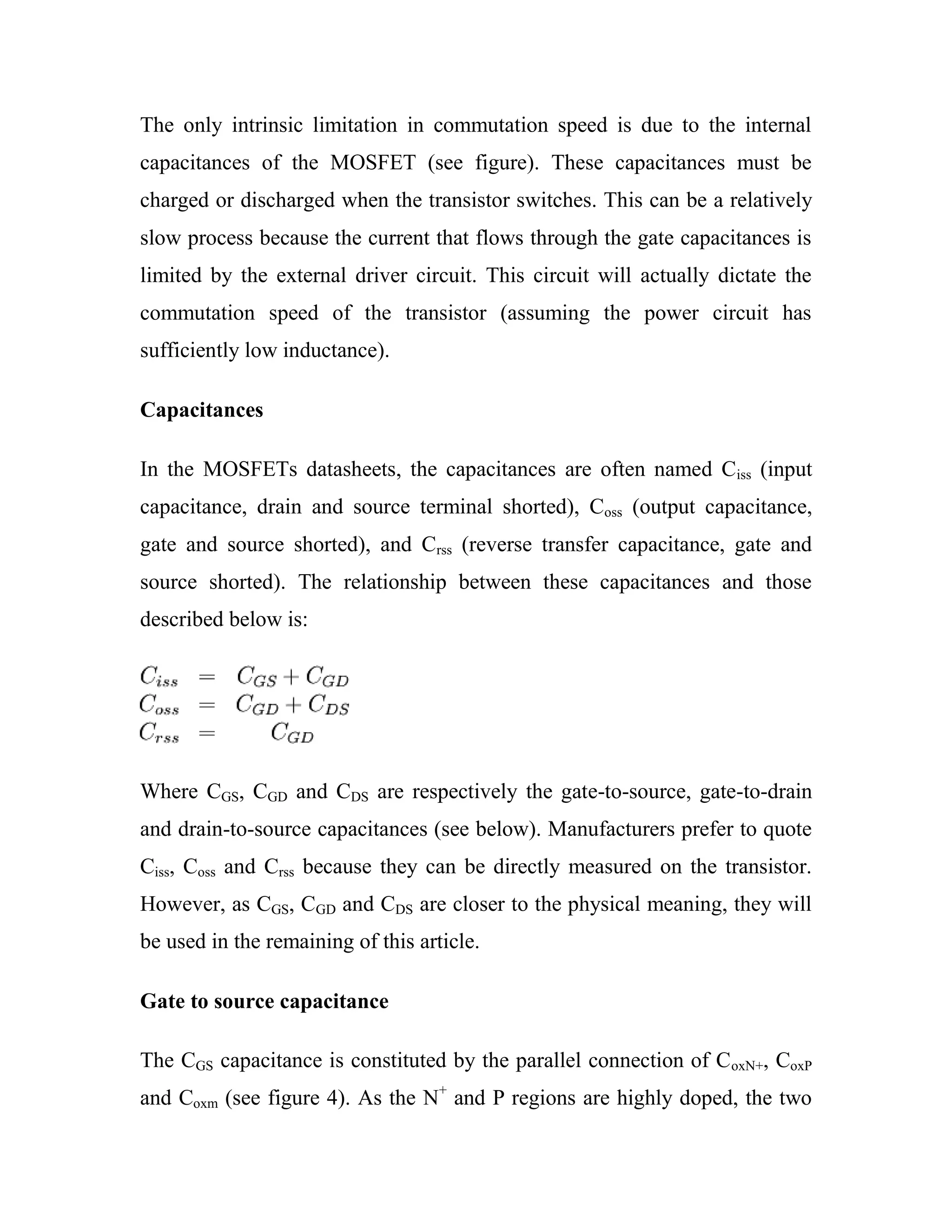 The only intrinsic limitation in commutation speed is due to the internal
capacitances of the MOSFET (see figure). These capacitances must be
charged or discharged when the transistor switches. This can be a relatively
slow process because the current that flows through the gate capacitances is
limited by the external driver circuit. This circuit will actually dictate the
commutation speed of the transistor (assuming the power circuit has
sufficiently low inductance).
Capacitances
In the MOSFETs datasheets, the capacitances are often named Ciss (input
capacitance, drain and source terminal shorted), Coss (output capacitance,
gate and source shorted), and Crss (reverse transfer capacitance, gate and
source shorted). The relationship between these capacitances and those
described below is:
Where CGS, CGD and CDS are respectively the gate-to-source, gate-to-drain
and drain-to-source capacitances (see below). Manufacturers prefer to quote
Ciss, Coss and Crss because they can be directly measured on the transistor.
However, as CGS, CGD and CDS are closer to the physical meaning, they will
be used in the remaining of this article.
Gate to source capacitance
The CGS capacitance is constituted by the parallel connection of CoxN+, CoxP
and Coxm (see figure 4). As the N+
and P regions are highly doped, the two
 