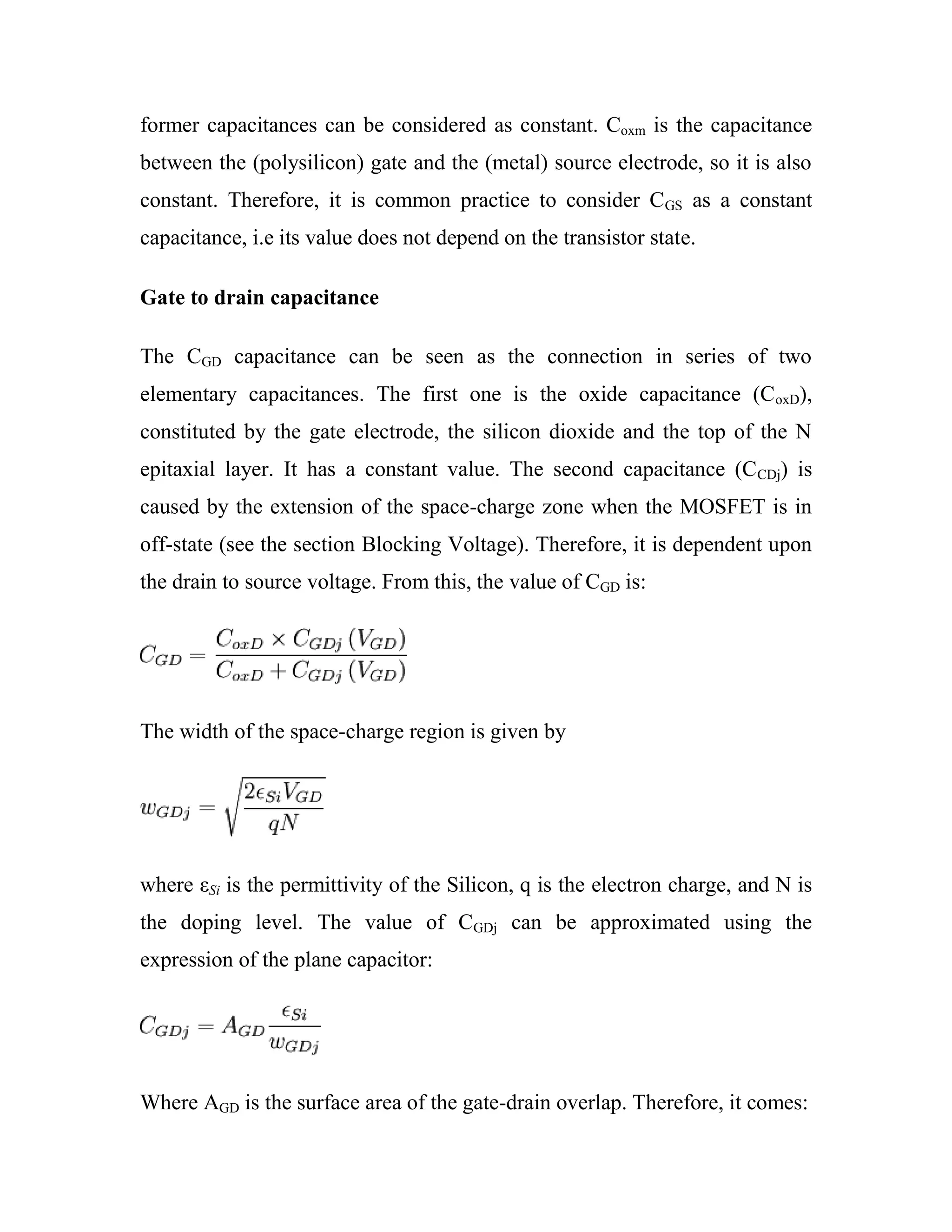 former capacitances can be considered as constant. Coxm is the capacitance
between the (polysilicon) gate and the (metal) source electrode, so it is also
constant. Therefore, it is common practice to consider CGS as a constant
capacitance, i.e its value does not depend on the transistor state.
Gate to drain capacitance
The CGD capacitance can be seen as the connection in series of two
elementary capacitances. The first one is the oxide capacitance (CoxD),
constituted by the gate electrode, the silicon dioxide and the top of the N
epitaxial layer. It has a constant value. The second capacitance (CCDj) is
caused by the extension of the space-charge zone when the MOSFET is in
off-state (see the section Blocking Voltage). Therefore, it is dependent upon
the drain to source voltage. From this, the value of CGD is:
The width of the space-charge region is given by
where εSi is the permittivity of the Silicon, q is the electron charge, and N is
the doping level. The value of CGDj can be approximated using the
expression of the plane capacitor:
Where AGD is the surface area of the gate-drain overlap. Therefore, it comes:
 