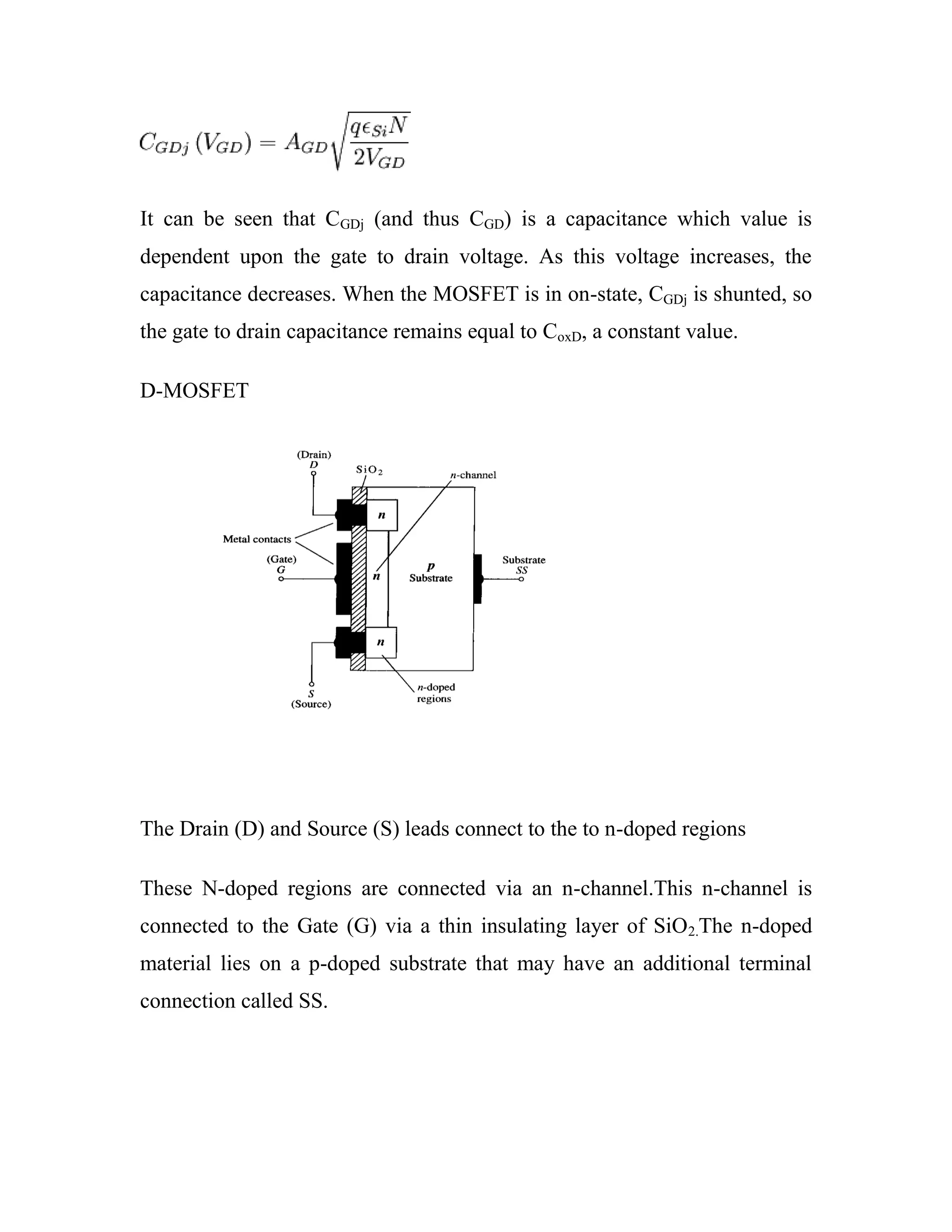 It can be seen that CGDj (and thus CGD) is a capacitance which value is
dependent upon the gate to drain voltage. As this voltage increases, the
capacitance decreases. When the MOSFET is in on-state, CGDj is shunted, so
the gate to drain capacitance remains equal to CoxD, a constant value.
D-MOSFET
The Drain (D) and Source (S) leads connect to the to n-doped regions
These N-doped regions are connected via an n-channel.This n-channel is
connected to the Gate (G) via a thin insulating layer of SiO2.The n-doped
material lies on a p-doped substrate that may have an additional terminal
connection called SS.
 