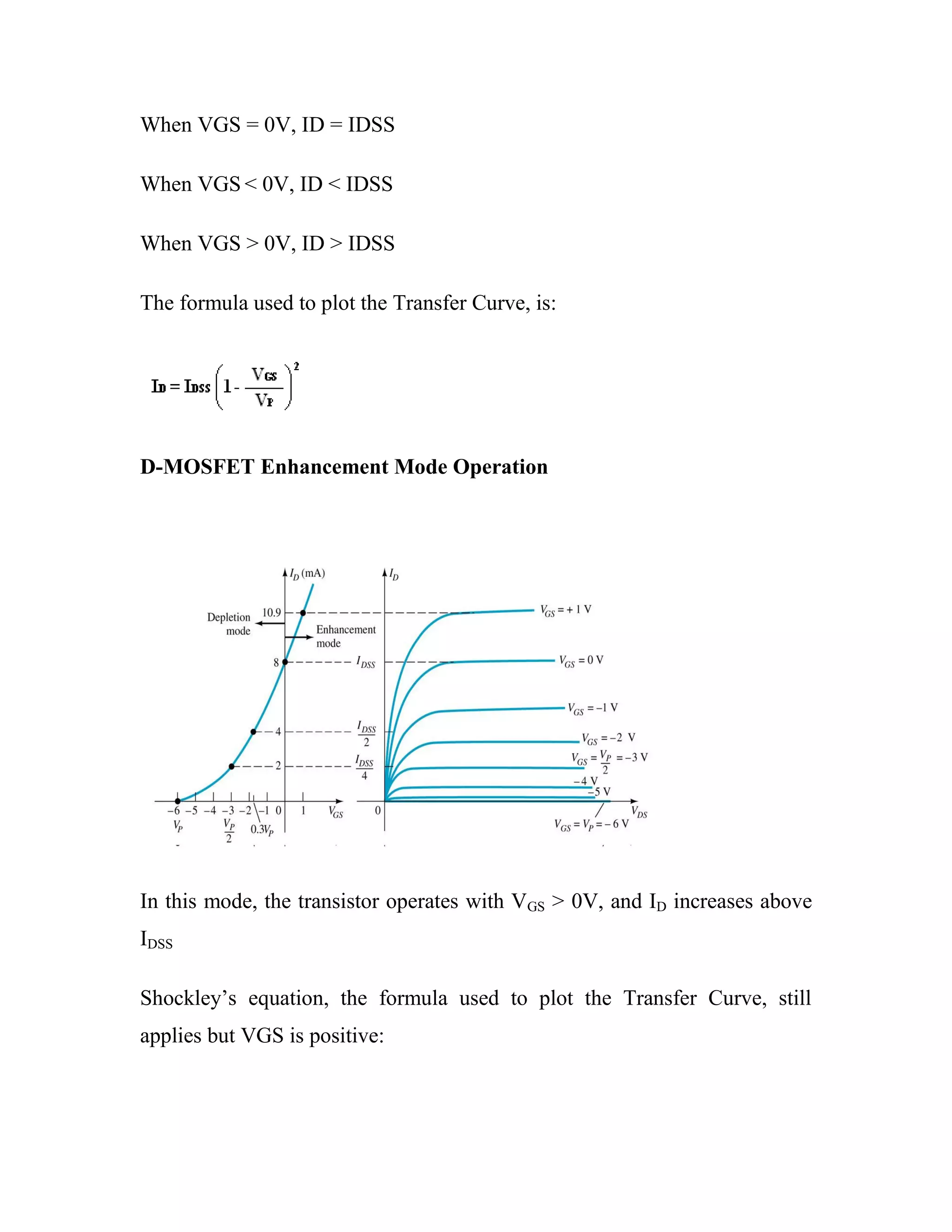 When VGS = 0V, ID = IDSS
When VGS < 0V, ID < IDSS
When VGS > 0V, ID > IDSS
The formula used to plot the Transfer Curve, is:
D-MOSFET Enhancement Mode Operation
In this mode, the transistor operates with VGS > 0V, and ID increases above
IDSS
Shockley‘s equation, the formula used to plot the Transfer Curve, still
applies but VGS is positive:
 