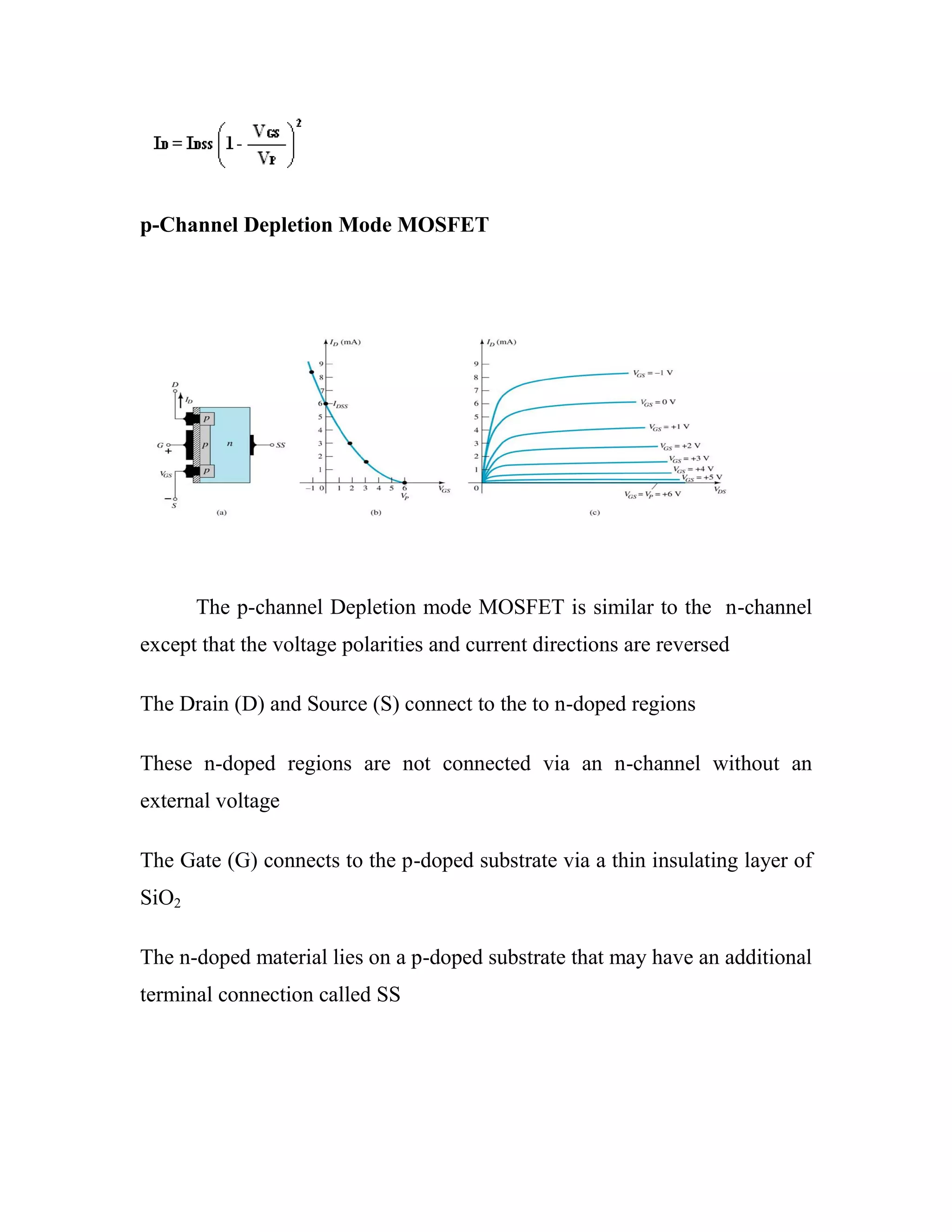 p-Channel Depletion Mode MOSFET
The p-channel Depletion mode MOSFET is similar to the n-channel
except that the voltage polarities and current directions are reversed
The Drain (D) and Source (S) connect to the to n-doped regions
These n-doped regions are not connected via an n-channel without an
external voltage
The Gate (G) connects to the p-doped substrate via a thin insulating layer of
SiO2
The n-doped material lies on a p-doped substrate that may have an additional
terminal connection called SS
 