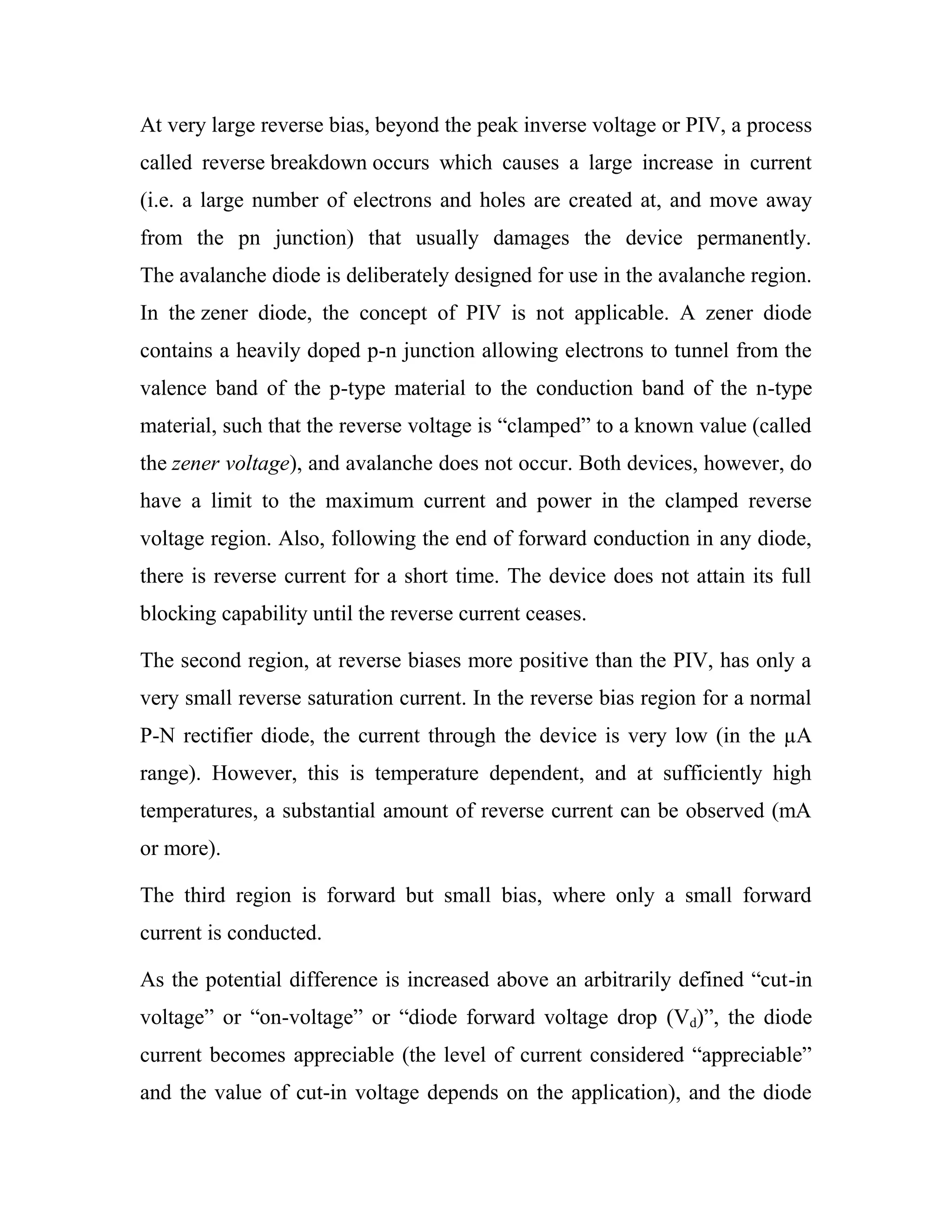 At very large reverse bias, beyond the peak inverse voltage or PIV, a process
called reverse breakdown occurs which causes a large increase in current
(i.e. a large number of electrons and holes are created at, and move away
from the pn junction) that usually damages the device permanently.
The avalanche diode is deliberately designed for use in the avalanche region.
In the zener diode, the concept of PIV is not applicable. A zener diode
contains a heavily doped p-n junction allowing electrons to tunnel from the
valence band of the p-type material to the conduction band of the n-type
material, such that the reverse voltage is ―clamped‖ to a known value (called
the zener voltage), and avalanche does not occur. Both devices, however, do
have a limit to the maximum current and power in the clamped reverse
voltage region. Also, following the end of forward conduction in any diode,
there is reverse current for a short time. The device does not attain its full
blocking capability until the reverse current ceases.
The second region, at reverse biases more positive than the PIV, has only a
very small reverse saturation current. In the reverse bias region for a normal
P-N rectifier diode, the current through the device is very low (in the µA
range). However, this is temperature dependent, and at sufficiently high
temperatures, a substantial amount of reverse current can be observed (mA
or more).
The third region is forward but small bias, where only a small forward
current is conducted.
As the potential difference is increased above an arbitrarily defined ―cut-in
voltage‖ or ―on-voltage‖ or ―diode forward voltage drop (Vd)‖, the diode
current becomes appreciable (the level of current considered ―appreciable‖
and the value of cut-in voltage depends on the application), and the diode
 
