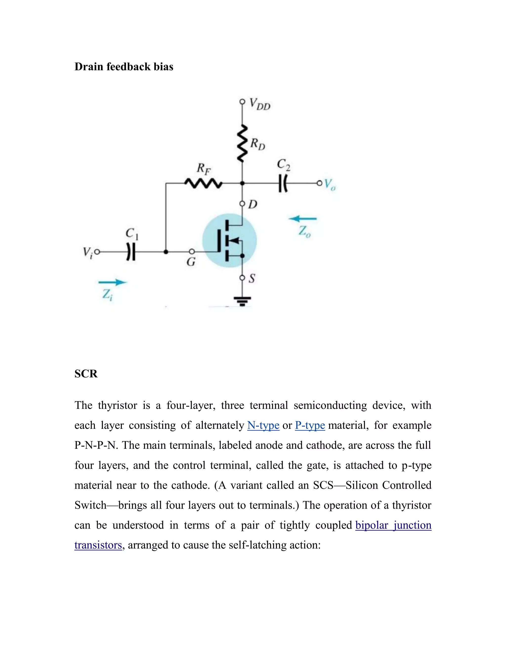 Drain feedback bias
SCR
The thyristor is a four-layer, three terminal semiconducting device, with
each layer consisting of alternately N-type or P-type material, for example
P-N-P-N. The main terminals, labeled anode and cathode, are across the full
four layers, and the control terminal, called the gate, is attached to p-type
material near to the cathode. (A variant called an SCS—Silicon Controlled
Switch—brings all four layers out to terminals.) The operation of a thyristor
can be understood in terms of a pair of tightly coupled bipolar junction
transistors, arranged to cause the self-latching action:
 