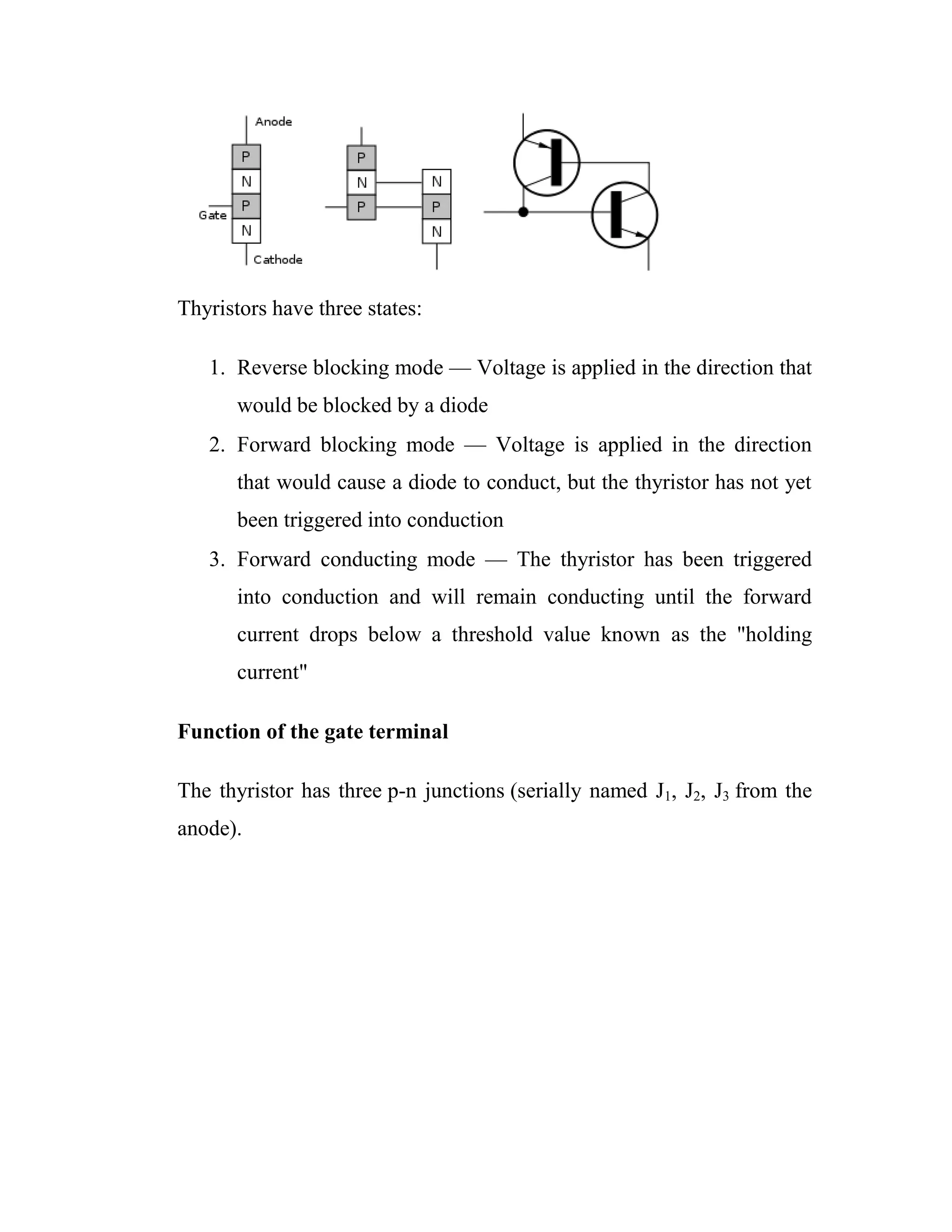 Thyristors have three states:
1. Reverse blocking mode — Voltage is applied in the direction that
would be blocked by a diode
2. Forward blocking mode — Voltage is applied in the direction
that would cause a diode to conduct, but the thyristor has not yet
been triggered into conduction
3. Forward conducting mode — The thyristor has been triggered
into conduction and will remain conducting until the forward
current drops below a threshold value known as the "holding
current"
Function of the gate terminal
The thyristor has three p-n junctions (serially named J1, J2, J3 from the
anode).
 