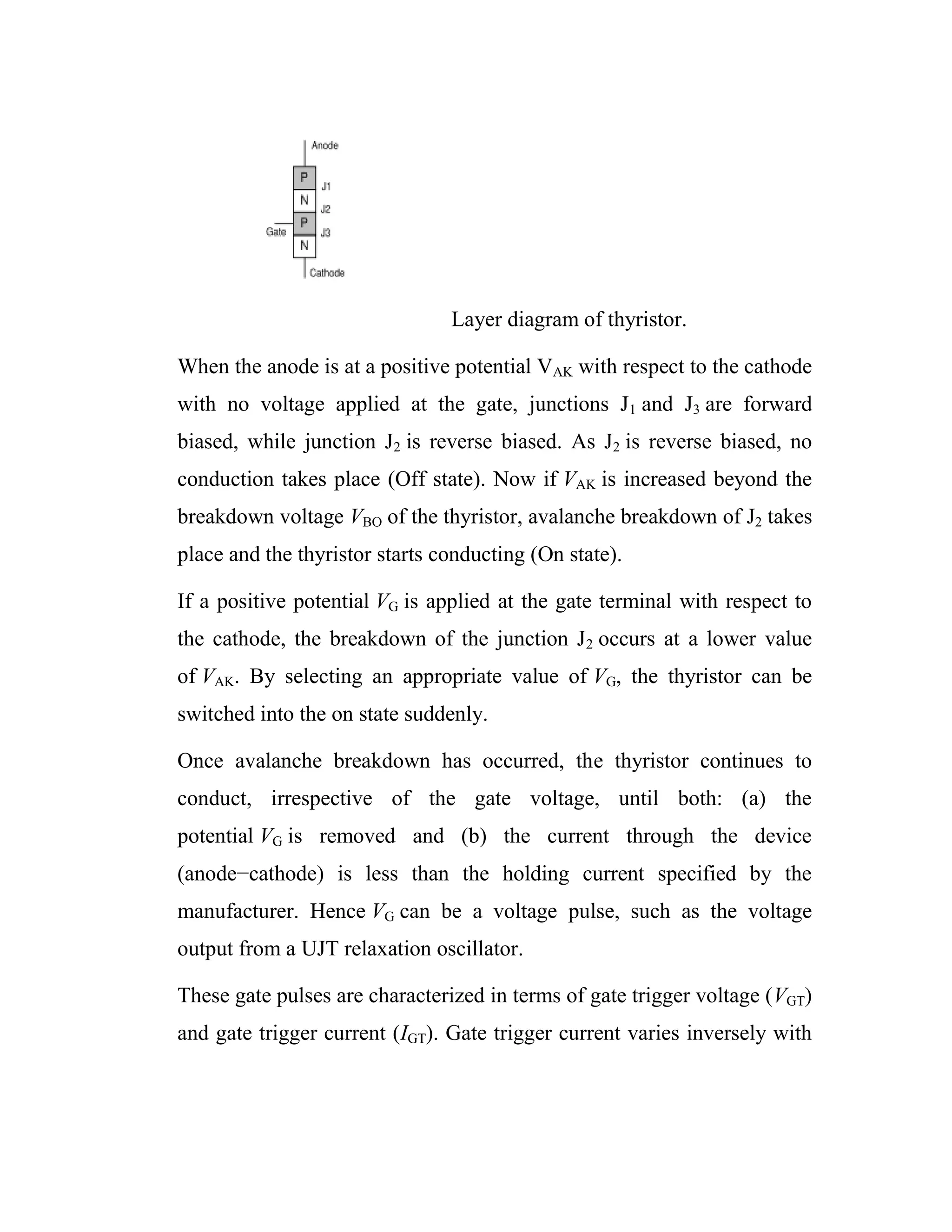 Layer diagram of thyristor.
When the anode is at a positive potential VAK with respect to the cathode
with no voltage applied at the gate, junctions J1 and J3 are forward
biased, while junction J2 is reverse biased. As J2 is reverse biased, no
conduction takes place (Off state). Now if VAK is increased beyond the
breakdown voltage VBO of the thyristor, avalanche breakdown of J2 takes
place and the thyristor starts conducting (On state).
If a positive potential VG is applied at the gate terminal with respect to
the cathode, the breakdown of the junction J2 occurs at a lower value
of VAK. By selecting an appropriate value of VG, the thyristor can be
switched into the on state suddenly.
Once avalanche breakdown has occurred, the thyristor continues to
conduct, irrespective of the gate voltage, until both: (a) the
potential VG is removed and (b) the current through the device
(anode−cathode) is less than the holding current specified by the
manufacturer. Hence VG can be a voltage pulse, such as the voltage
output from a UJT relaxation oscillator.
These gate pulses are characterized in terms of gate trigger voltage (VGT)
and gate trigger current (IGT). Gate trigger current varies inversely with
 