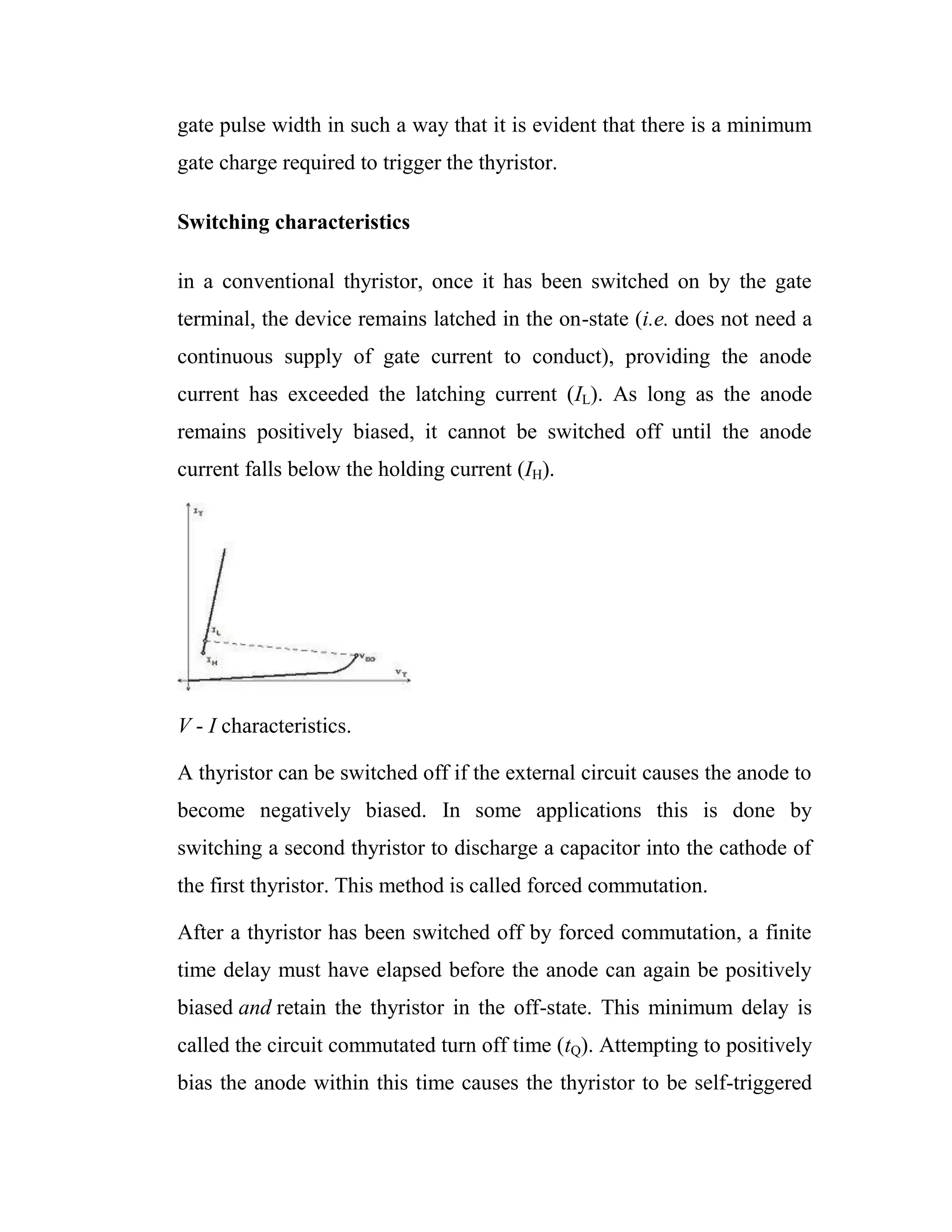 gate pulse width in such a way that it is evident that there is a minimum
gate charge required to trigger the thyristor.
Switching characteristics
in a conventional thyristor, once it has been switched on by the gate
terminal, the device remains latched in the on-state (i.e. does not need a
continuous supply of gate current to conduct), providing the anode
current has exceeded the latching current (IL). As long as the anode
remains positively biased, it cannot be switched off until the anode
current falls below the holding current (IH).
V - I characteristics.
A thyristor can be switched off if the external circuit causes the anode to
become negatively biased. In some applications this is done by
switching a second thyristor to discharge a capacitor into the cathode of
the first thyristor. This method is called forced commutation.
After a thyristor has been switched off by forced commutation, a finite
time delay must have elapsed before the anode can again be positively
biased and retain the thyristor in the off-state. This minimum delay is
called the circuit commutated turn off time (tQ). Attempting to positively
bias the anode within this time causes the thyristor to be self-triggered
 