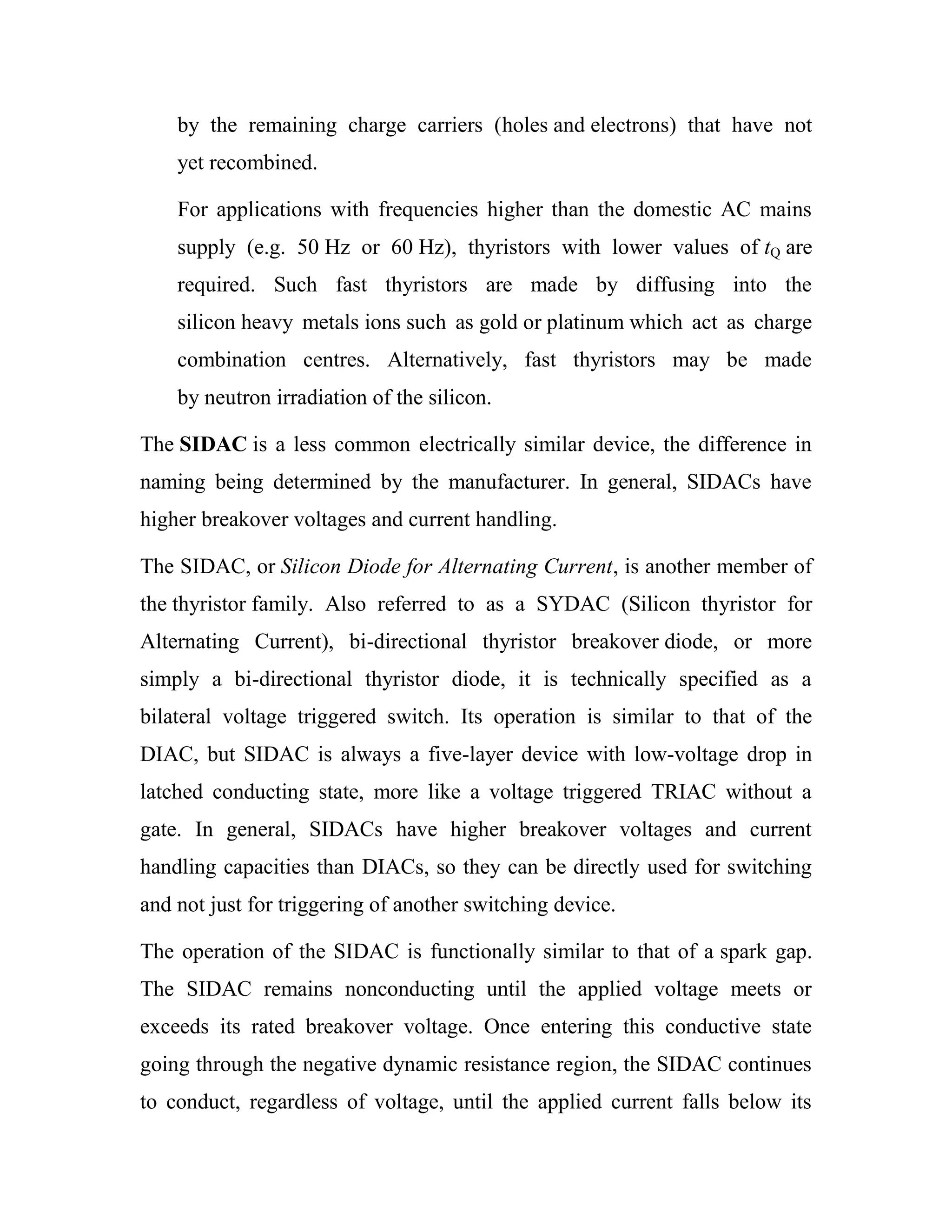 by the remaining charge carriers (holes and electrons) that have not
yet recombined.
For applications with frequencies higher than the domestic AC mains
supply (e.g. 50 Hz or 60 Hz), thyristors with lower values of tQ are
required. Such fast thyristors are made by diffusing into the
silicon heavy metals ions such as gold or platinum which act as charge
combination centres. Alternatively, fast thyristors may be made
by neutron irradiation of the silicon.
The SIDAC is a less common electrically similar device, the difference in
naming being determined by the manufacturer. In general, SIDACs have
higher breakover voltages and current handling.
The SIDAC, or Silicon Diode for Alternating Current, is another member of
the thyristor family. Also referred to as a SYDAC (Silicon thyristor for
Alternating Current), bi-directional thyristor breakover diode, or more
simply a bi-directional thyristor diode, it is technically specified as a
bilateral voltage triggered switch. Its operation is similar to that of the
DIAC, but SIDAC is always a five-layer device with low-voltage drop in
latched conducting state, more like a voltage triggered TRIAC without a
gate. In general, SIDACs have higher breakover voltages and current
handling capacities than DIACs, so they can be directly used for switching
and not just for triggering of another switching device.
The operation of the SIDAC is functionally similar to that of a spark gap.
The SIDAC remains nonconducting until the applied voltage meets or
exceeds its rated breakover voltage. Once entering this conductive state
going through the negative dynamic resistance region, the SIDAC continues
to conduct, regardless of voltage, until the applied current falls below its
 