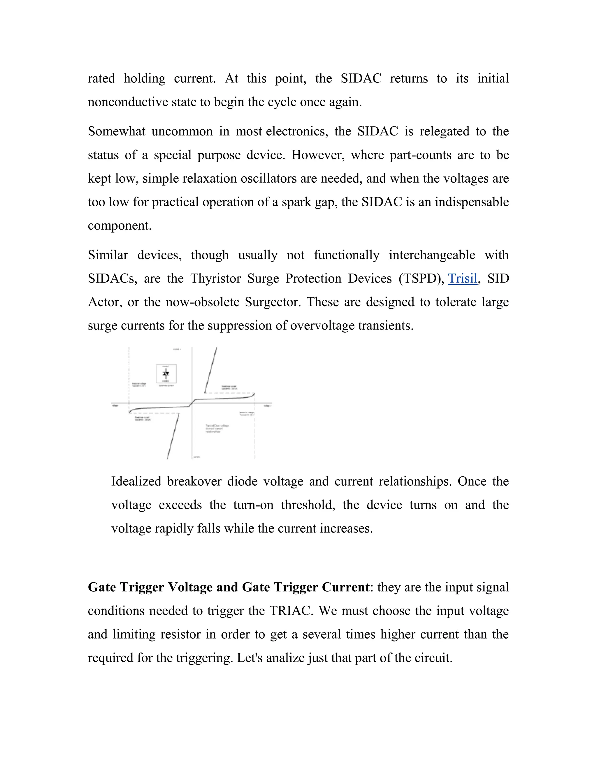 rated holding current. At this point, the SIDAC returns to its initial
nonconductive state to begin the cycle once again.
Somewhat uncommon in most electronics, the SIDAC is relegated to the
status of a special purpose device. However, where part-counts are to be
kept low, simple relaxation oscillators are needed, and when the voltages are
too low for practical operation of a spark gap, the SIDAC is an indispensable
component.
Similar devices, though usually not functionally interchangeable with
SIDACs, are the Thyristor Surge Protection Devices (TSPD), Trisil, SID
Actor, or the now-obsolete Surgector. These are designed to tolerate large
surge currents for the suppression of overvoltage transients.
Idealized breakover diode voltage and current relationships. Once the
voltage exceeds the turn-on threshold, the device turns on and the
voltage rapidly falls while the current increases.
Gate Trigger Voltage and Gate Trigger Current: they are the input signal
conditions needed to trigger the TRIAC. We must choose the input voltage
and limiting resistor in order to get a several times higher current than the
required for the triggering. Let's analize just that part of the circuit.
 