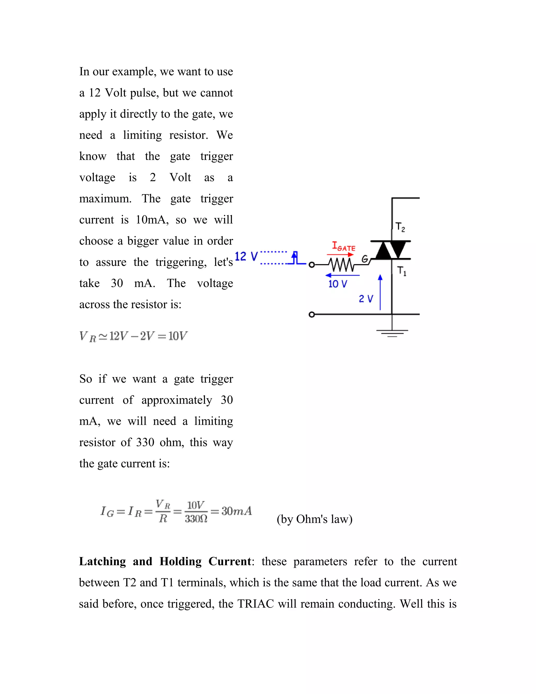 In our example, we want to use
a 12 Volt pulse, but we cannot
apply it directly to the gate, we
need a limiting resistor. We
know that the gate trigger
voltage is 2 Volt as a
maximum. The gate trigger
current is 10mA, so we will
choose a bigger value in order
to assure the triggering, let's
take 30 mA. The voltage
across the resistor is:
So if we want a gate trigger
current of approximately 30
mA, we will need a limiting
resistor of 330 ohm, this way
the gate current is:
(by Ohm's law)
Latching and Holding Current: these parameters refer to the current
between T2 and T1 terminals, which is the same that the load current. As we
said before, once triggered, the TRIAC will remain conducting. Well this is
 