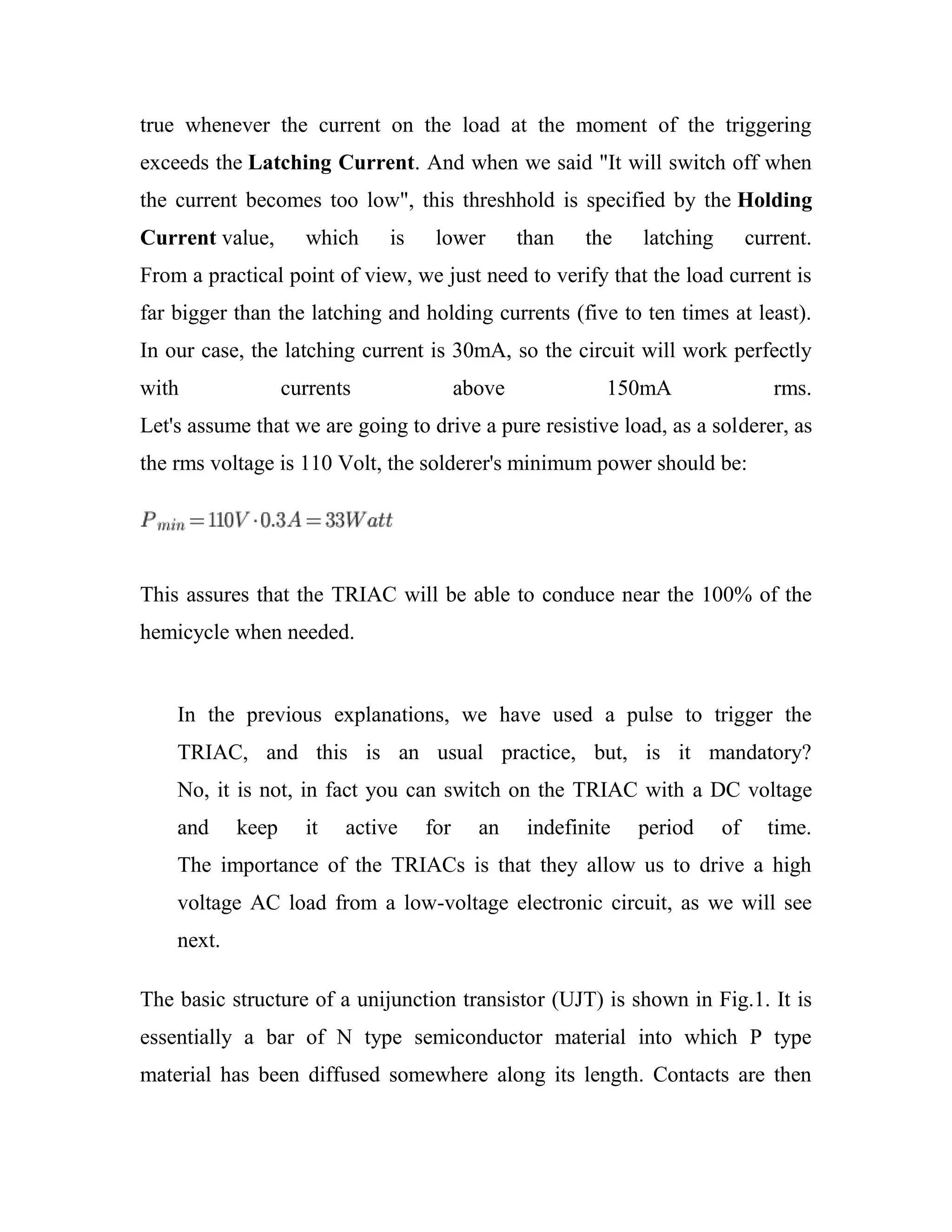 true whenever the current on the load at the moment of the triggering
exceeds the Latching Current. And when we said "It will switch off when
the current becomes too low", this threshhold is specified by the Holding
Current value, which is lower than the latching current.
From a practical point of view, we just need to verify that the load current is
far bigger than the latching and holding currents (five to ten times at least).
In our case, the latching current is 30mA, so the circuit will work perfectly
with currents above 150mA rms.
Let's assume that we are going to drive a pure resistive load, as a solderer, as
the rms voltage is 110 Volt, the solderer's minimum power should be:
This assures that the TRIAC will be able to conduce near the 100% of the
hemicycle when needed.
In the previous explanations, we have used a pulse to trigger the
TRIAC, and this is an usual practice, but, is it mandatory?
No, it is not, in fact you can switch on the TRIAC with a DC voltage
and keep it active for an indefinite period of time.
The importance of the TRIACs is that they allow us to drive a high
voltage AC load from a low-voltage electronic circuit, as we will see
next.
The basic structure of a unijunction transistor (UJT) is shown in Fig.1. It is
essentially a bar of N type semiconductor material into which P type
material has been diffused somewhere along its length. Contacts are then
 