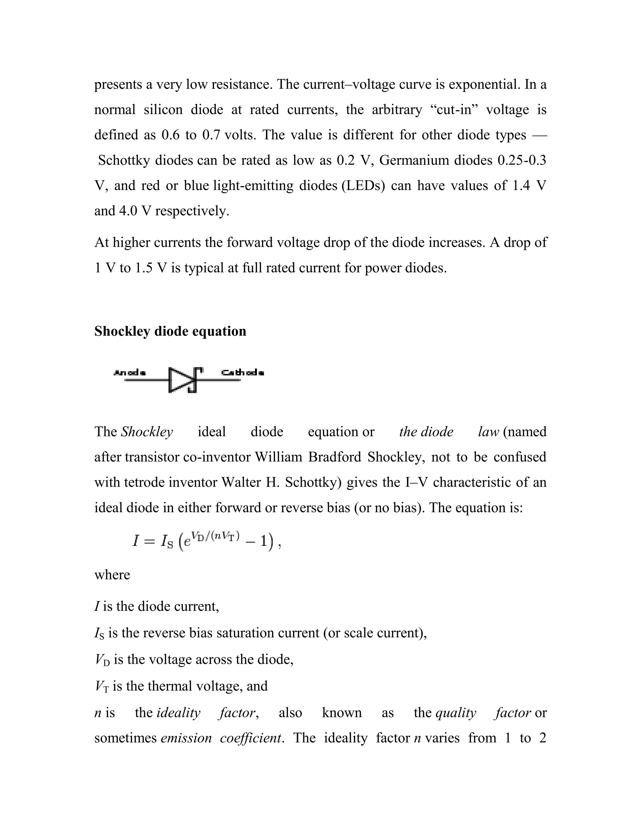 presents a very low resistance. The current–voltage curve is exponential. In a
normal silicon diode at rated currents, the arbitrary ―cut-in‖ voltage is
defined as 0.6 to 0.7 volts. The value is different for other diode types —
Schottky diodes can be rated as low as 0.2 V, Germanium diodes 0.25-0.3
V, and red or blue light-emitting diodes (LEDs) can have values of 1.4 V
and 4.0 V respectively.
At higher currents the forward voltage drop of the diode increases. A drop of
1 V to 1.5 V is typical at full rated current for power diodes.
Shockley diode equation
The Shockley ideal diode equation or the diode law (named
after transistor co-inventor William Bradford Shockley, not to be confused
with tetrode inventor Walter H. Schottky) gives the I–V characteristic of an
ideal diode in either forward or reverse bias (or no bias). The equation is:
where
I is the diode current,
IS is the reverse bias saturation current (or scale current),
VD is the voltage across the diode,
VT is the thermal voltage, and
n is the ideality factor, also known as the quality factor or
sometimes emission coefficient. The ideality factor n varies from 1 to 2
 