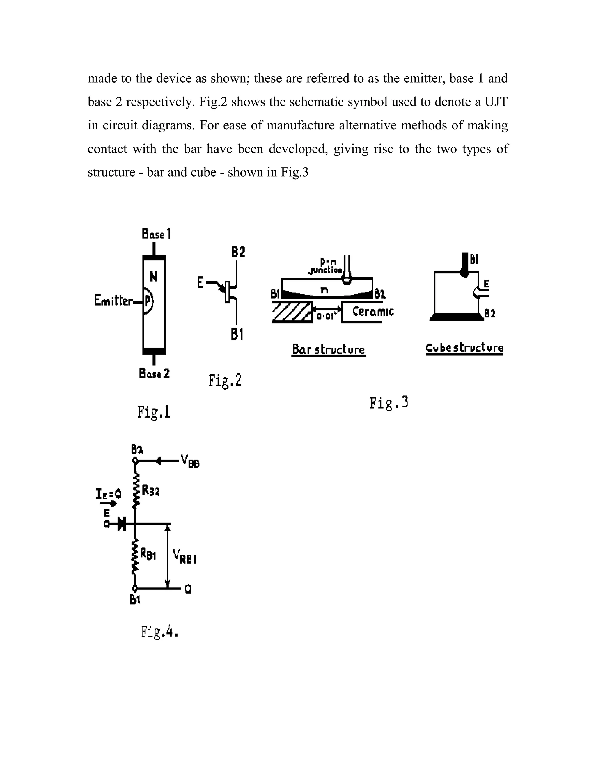 made to the device as shown; these are referred to as the emitter, base 1 and
base 2 respectively. Fig.2 shows the schematic symbol used to denote a UJT
in circuit diagrams. For ease of manufacture alternative methods of making
contact with the bar have been developed, giving rise to the two types of
structure - bar and cube - shown in Fig.3
 