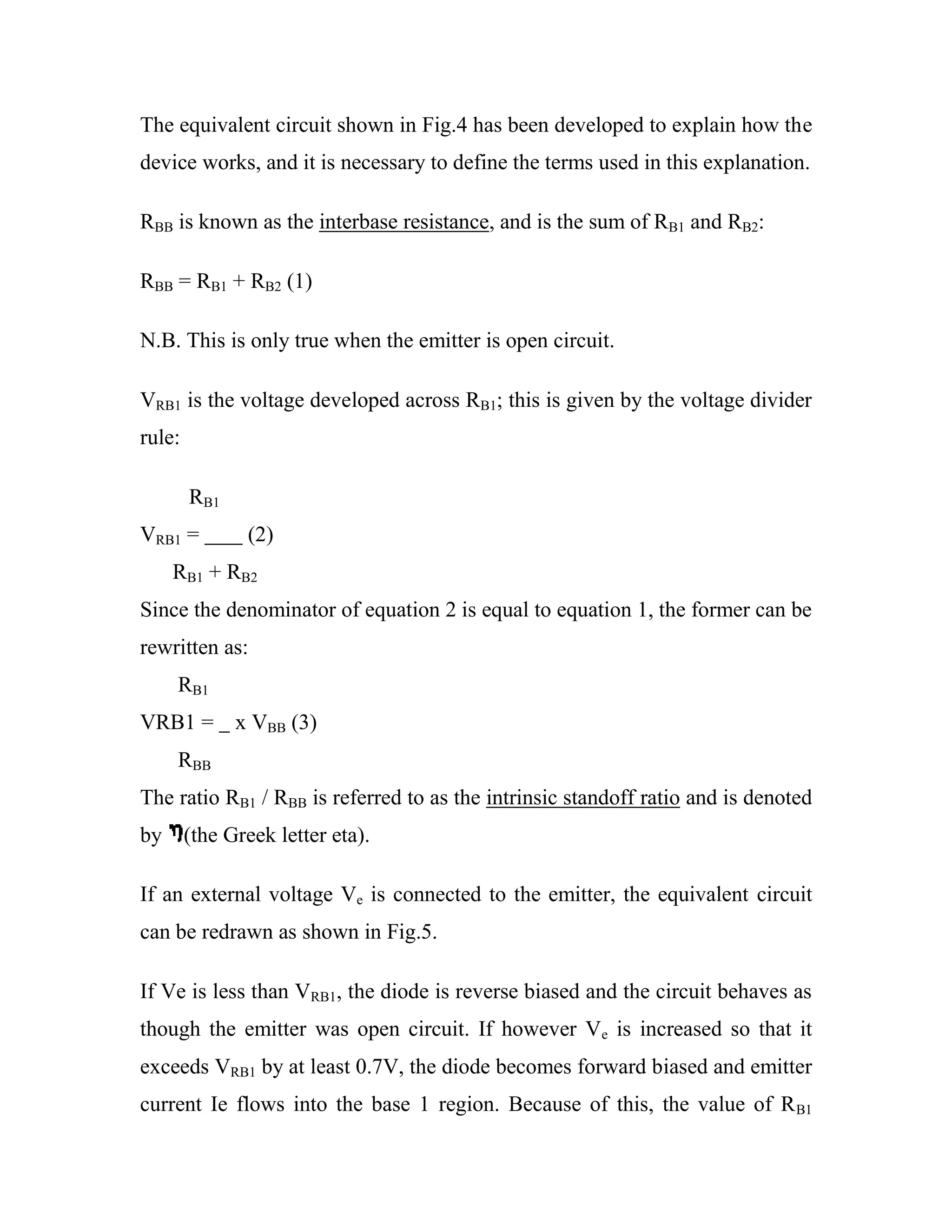 The equivalent circuit shown in Fig.4 has been developed to explain how the
device works, and it is necessary to define the terms used in this explanation.
RBB is known as the interbase resistance, and is the sum of RB1 and RB2:
RBB = RB1 + RB2 (1)
N.B. This is only true when the emitter is open circuit.
VRB1 is the voltage developed across RB1; this is given by the voltage divider
rule:
RB1
VRB1 = (2)
RB1 + RB2
Since the denominator of equation 2 is equal to equation 1, the former can be
rewritten as:
RB1
VRB1 = x VBB (3)
RBB
The ratio RB1 / RBB is referred to as the intrinsic standoff ratio and is denoted
by (the Greek letter eta).
If an external voltage Ve is connected to the emitter, the equivalent circuit
can be redrawn as shown in Fig.5.
If Ve is less than VRB1, the diode is reverse biased and the circuit behaves as
though the emitter was open circuit. If however Ve is increased so that it
exceeds VRB1 by at least 0.7V, the diode becomes forward biased and emitter
current Ie flows into the base 1 region. Because of this, the value of RB1
 
