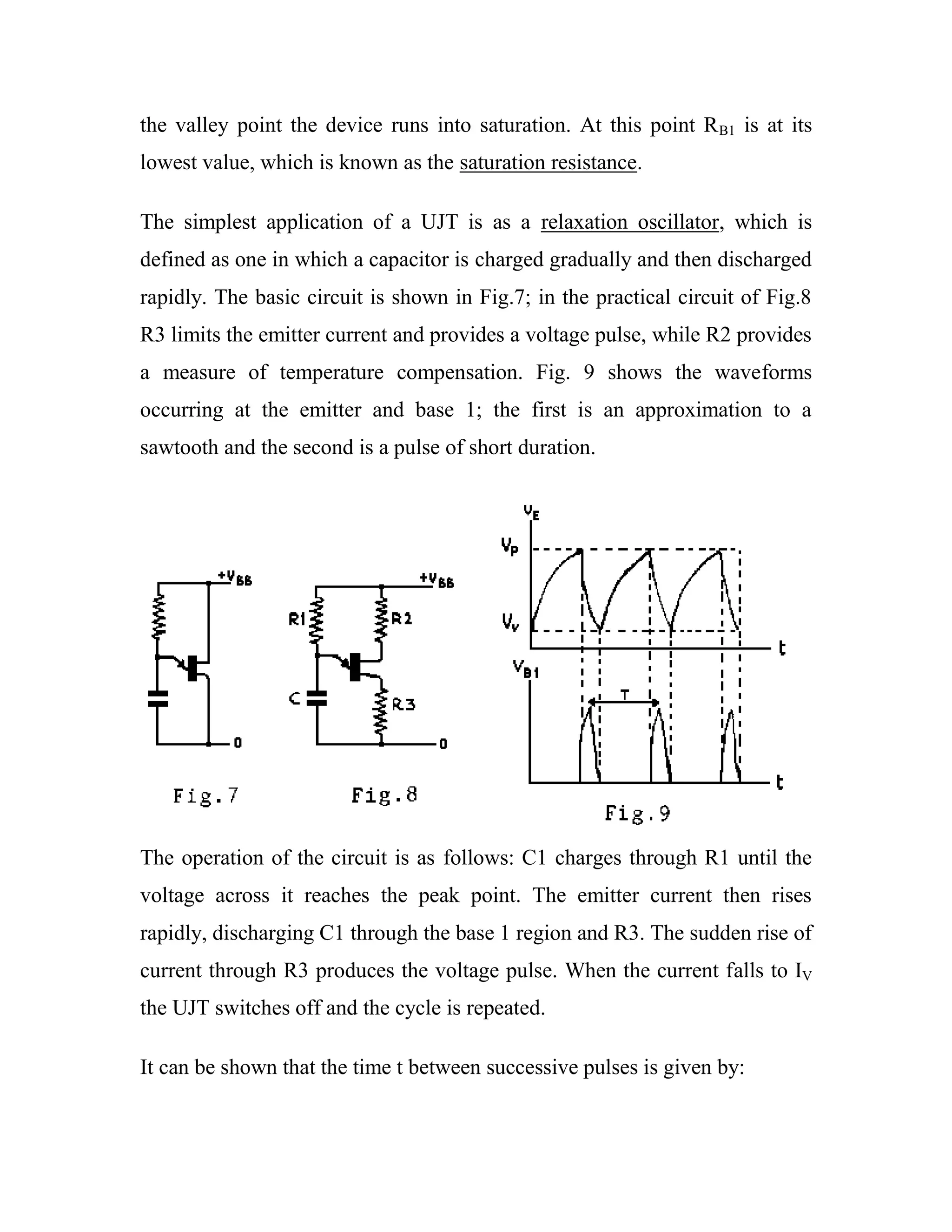 the valley point the device runs into saturation. At this point RB1 is at its
lowest value, which is known as the saturation resistance.
The simplest application of a UJT is as a relaxation oscillator, which is
defined as one in which a capacitor is charged gradually and then discharged
rapidly. The basic circuit is shown in Fig.7; in the practical circuit of Fig.8
R3 limits the emitter current and provides a voltage pulse, while R2 provides
a measure of temperature compensation. Fig. 9 shows the waveforms
occurring at the emitter and base 1; the first is an approximation to a
sawtooth and the second is a pulse of short duration.
The operation of the circuit is as follows: C1 charges through R1 until the
voltage across it reaches the peak point. The emitter current then rises
rapidly, discharging C1 through the base 1 region and R3. The sudden rise of
current through R3 produces the voltage pulse. When the current falls to IV
the UJT switches off and the cycle is repeated.
It can be shown that the time t between successive pulses is given by:
 