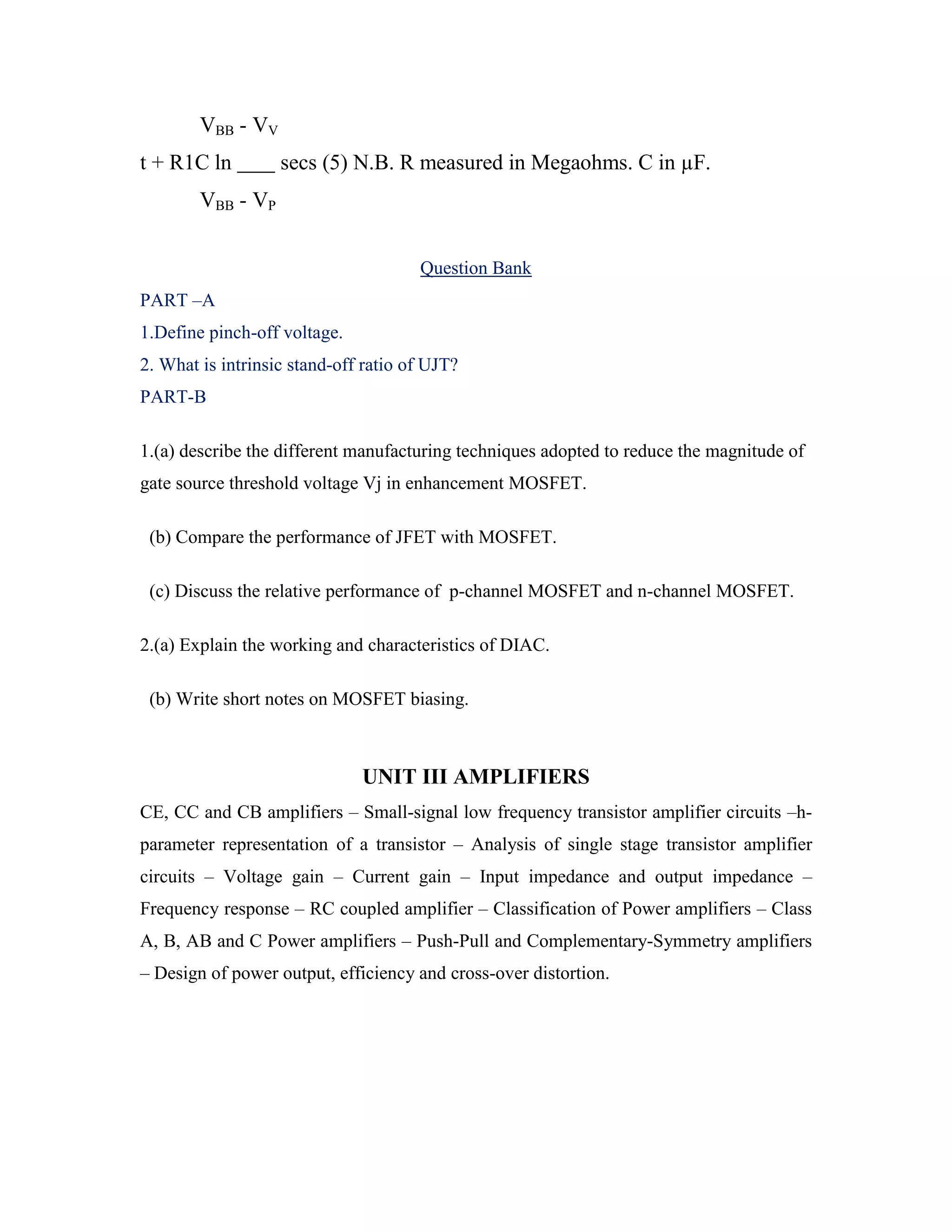 VBB - VV
t + R1C ln secs (5) N.B. R measured in Megaohms. C in µF.
VBB - VP
Question Bank
PART –A
1.Define pinch-off voltage.
2. What is intrinsic stand-off ratio of UJT?
PART-B
1.(a) describe the different manufacturing techniques adopted to reduce the magnitude of
gate source threshold voltage Vj in enhancement MOSFET.
(b) Compare the performance of JFET with MOSFET.
(c) Discuss the relative performance of p-channel MOSFET and n-channel MOSFET.
2.(a) Explain the working and characteristics of DIAC.
(b) Write short notes on MOSFET biasing.
UNIT III AMPLIFIERS
CE, CC and CB amplifiers – Small-signal low frequency transistor amplifier circuits –h-
parameter representation of a transistor – Analysis of single stage transistor amplifier
circuits – Voltage gain – Current gain – Input impedance and output impedance –
Frequency response – RC coupled amplifier – Classification of Power amplifiers – Class
A, B, AB and C Power amplifiers – Push-Pull and Complementary-Symmetry amplifiers
– Design of power output, efficiency and cross-over distortion.
 