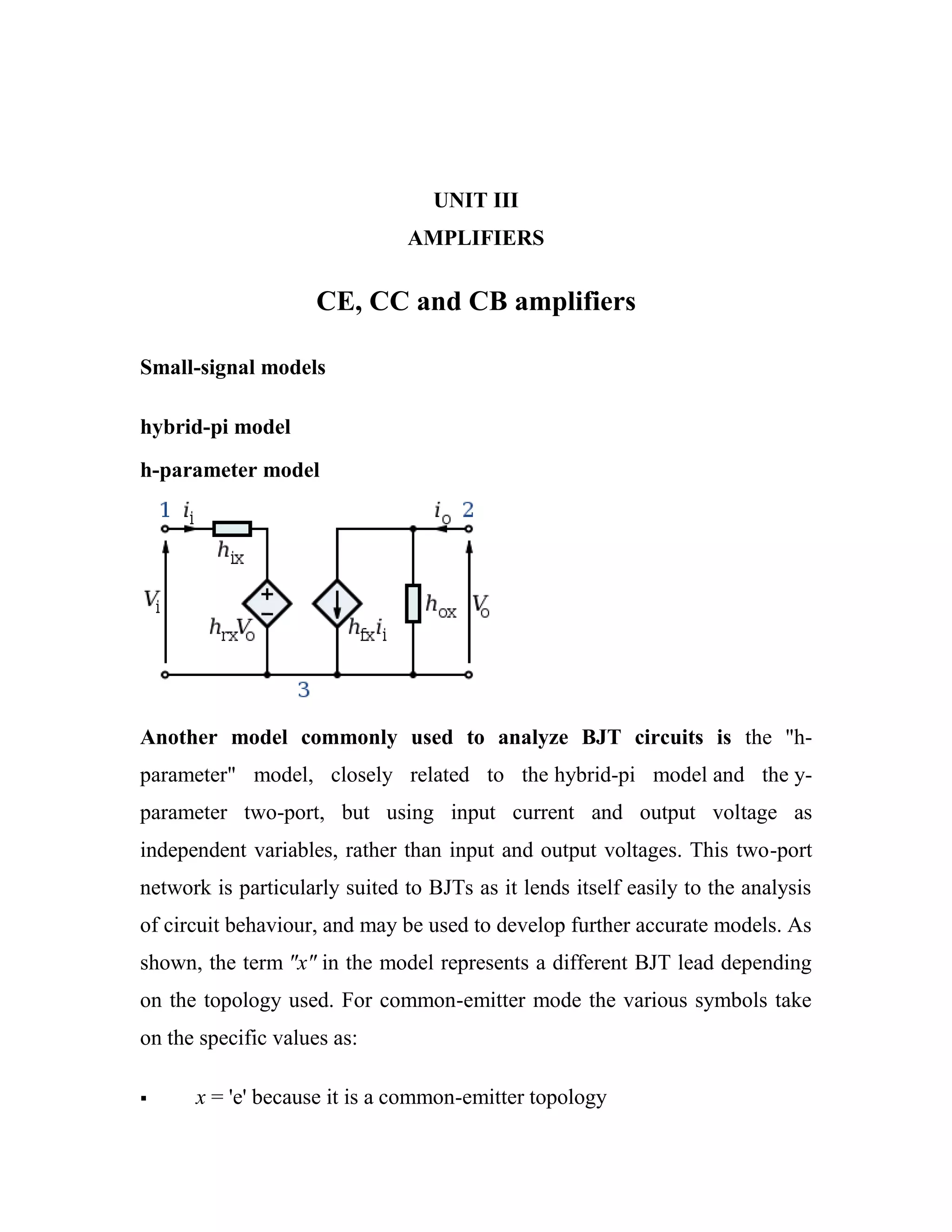UNIT III
AMPLIFIERS
CE, CC and CB amplifiers
Small-signal models
hybrid-pi model
h-parameter model
Another model commonly used to analyze BJT circuits is the "h-
parameter" model, closely related to the hybrid-pi model and the y-
parameter two-port, but using input current and output voltage as
independent variables, rather than input and output voltages. This two-port
network is particularly suited to BJTs as it lends itself easily to the analysis
of circuit behaviour, and may be used to develop further accurate models. As
shown, the term "x" in the model represents a different BJT lead depending
on the topology used. For common-emitter mode the various symbols take
on the specific values as:
 x = 'e' because it is a common-emitter topology
 