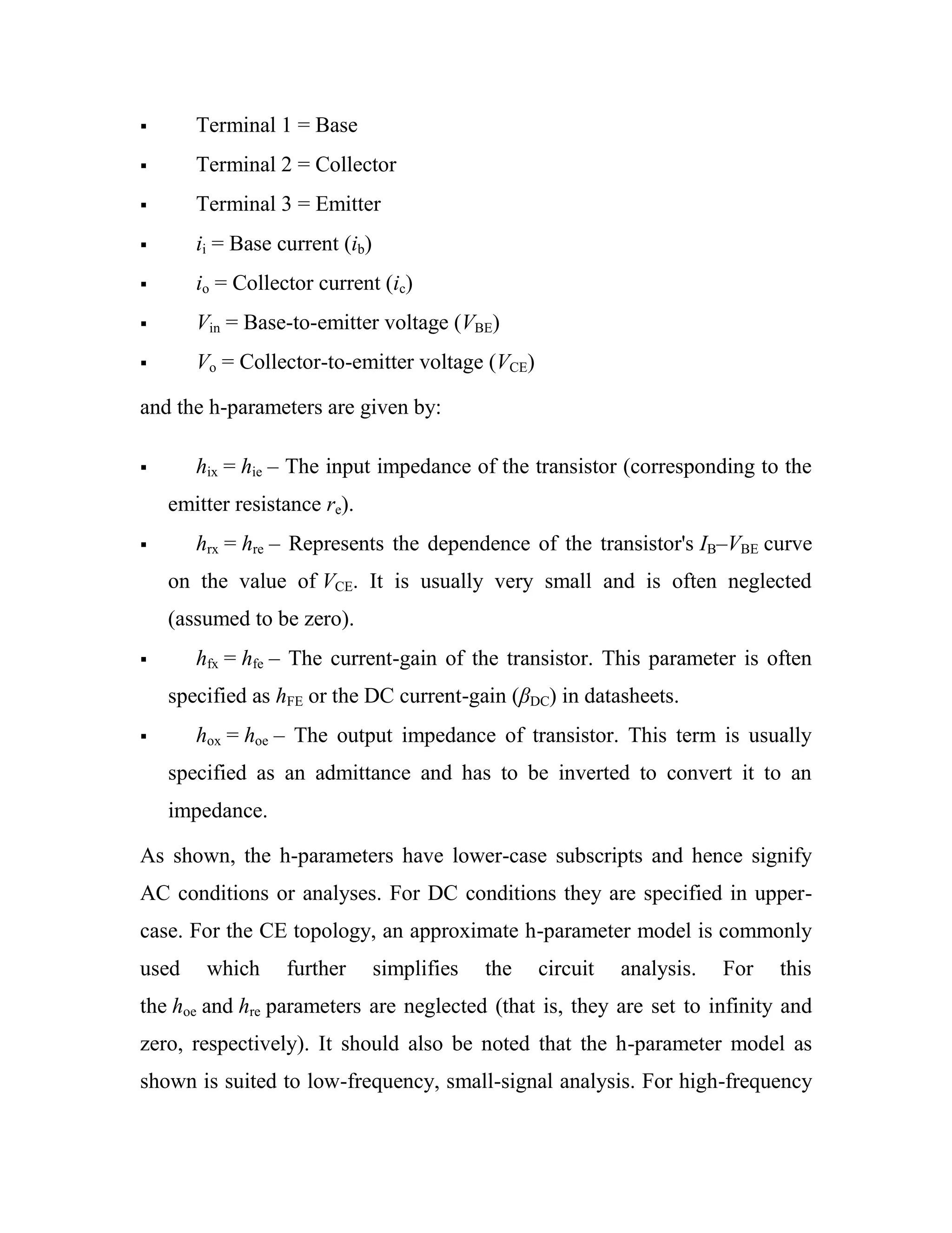  Terminal 1 = Base
 Terminal 2 = Collector
 Terminal 3 = Emitter
 ii = Base current (ib)
 io = Collector current (ic)
 Vin = Base-to-emitter voltage (VBE)
 Vo = Collector-to-emitter voltage (VCE)
and the h-parameters are given by:
 hix = hie – The input impedance of the transistor (corresponding to the
emitter resistance re).
 hrx = hre – Represents the dependence of the transistor's IB–VBE curve
on the value of VCE. It is usually very small and is often neglected
(assumed to be zero).
 hfx = hfe – The current-gain of the transistor. This parameter is often
specified as hFE or the DC current-gain (βDC) in datasheets.
 hox = hoe – The output impedance of transistor. This term is usually
specified as an admittance and has to be inverted to convert it to an
impedance.
As shown, the h-parameters have lower-case subscripts and hence signify
AC conditions or analyses. For DC conditions they are specified in upper-
case. For the CE topology, an approximate h-parameter model is commonly
used which further simplifies the circuit analysis. For this
the hoe and hre parameters are neglected (that is, they are set to infinity and
zero, respectively). It should also be noted that the h-parameter model as
shown is suited to low-frequency, small-signal analysis. For high-frequency
 