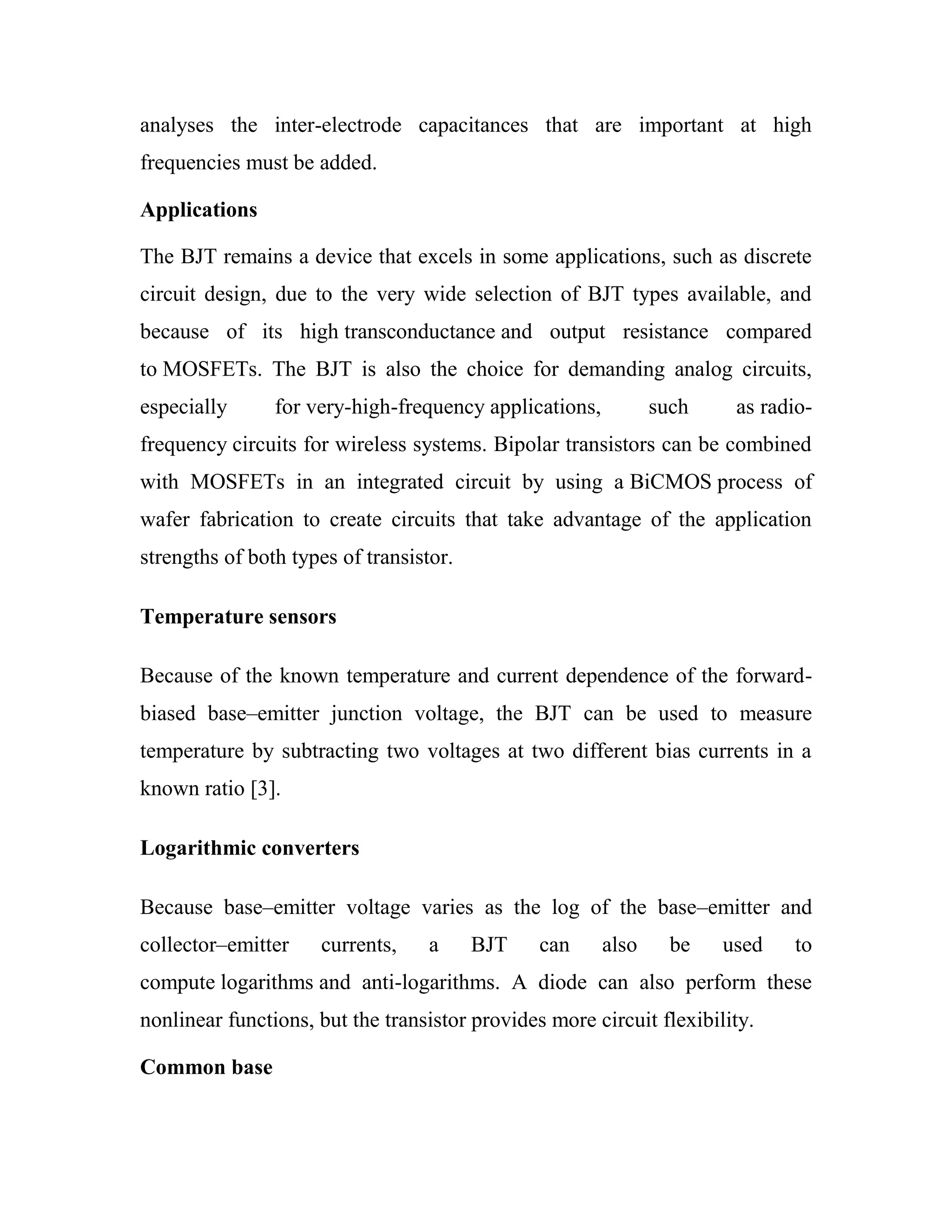analyses the inter-electrode capacitances that are important at high
frequencies must be added.
Applications
The BJT remains a device that excels in some applications, such as discrete
circuit design, due to the very wide selection of BJT types available, and
because of its high transconductance and output resistance compared
to MOSFETs. The BJT is also the choice for demanding analog circuits,
especially for very-high-frequency applications, such as radio-
frequency circuits for wireless systems. Bipolar transistors can be combined
with MOSFETs in an integrated circuit by using a BiCMOS process of
wafer fabrication to create circuits that take advantage of the application
strengths of both types of transistor.
Temperature sensors
Because of the known temperature and current dependence of the forward-
biased base–emitter junction voltage, the BJT can be used to measure
temperature by subtracting two voltages at two different bias currents in a
known ratio [3].
Logarithmic converters
Because base–emitter voltage varies as the log of the base–emitter and
collector–emitter currents, a BJT can also be used to
compute logarithms and anti-logarithms. A diode can also perform these
nonlinear functions, but the transistor provides more circuit flexibility.
Common base
 