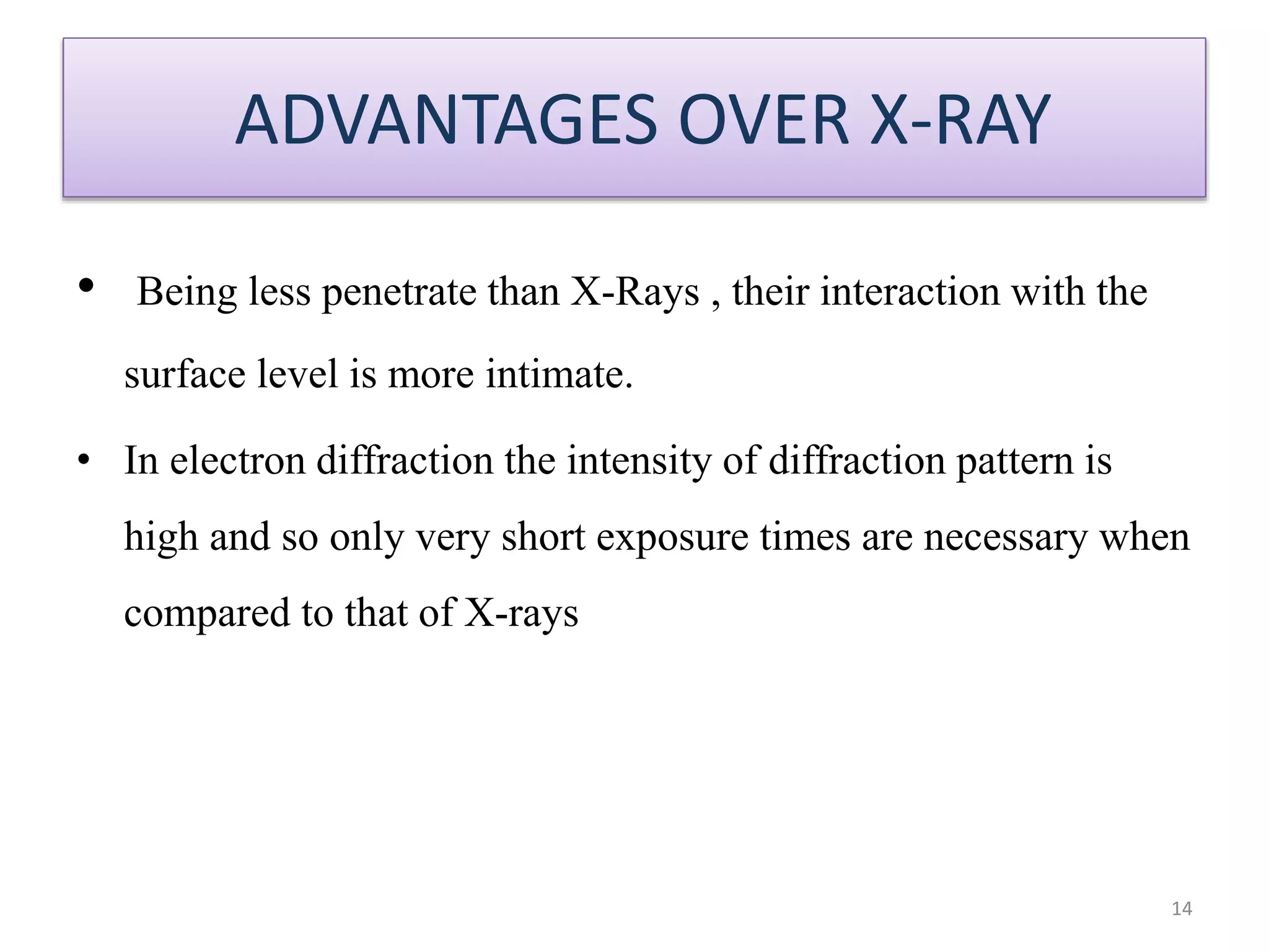 ADVANTAGES OVER X-RAY
• Being less penetrate than X-Rays , their interaction with the
surface level is more intimate.
• In electron diffraction the intensity of diffraction pattern is
high and so only very short exposure times are necessary when
compared to that of X-rays
14
 