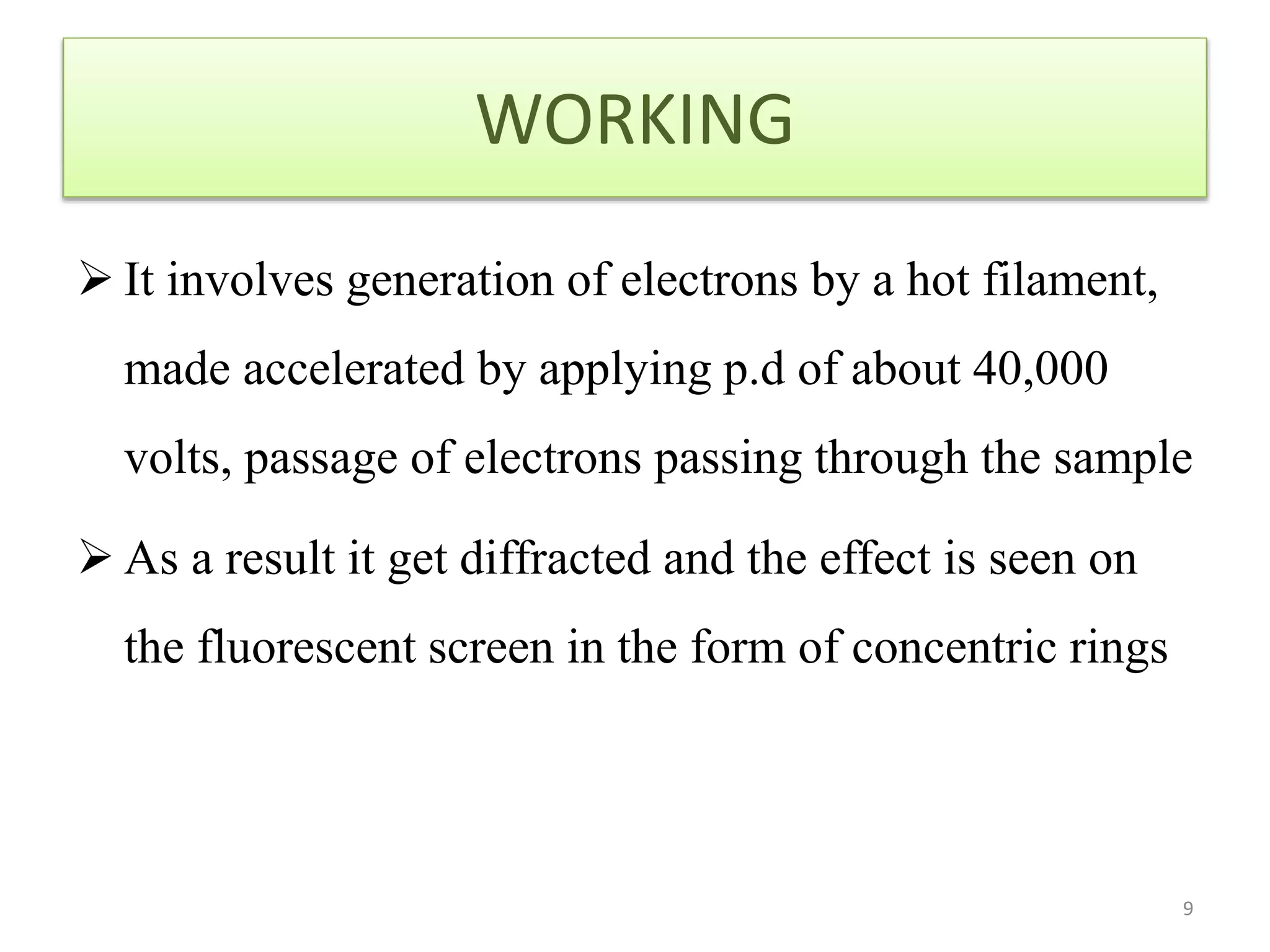 WORKING
 It involves generation of electrons by a hot filament,
made accelerated by applying p.d of about 40,000
volts, passage of electrons passing through the sample
 As a result it get diffracted and the effect is seen on
the fluorescent screen in the form of concentric rings
9
 