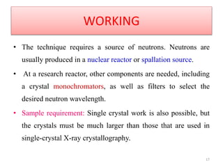 WORKING
• The technique requires a source of neutrons. Neutrons are
usually produced in a nuclear reactor or spallation source.
• At a research reactor, other components are needed, including
a crystal monochromators, as well as filters to select the
desired neutron wavelength.
• Sample requirement: Single crystal work is also possible, but
the crystals must be much larger than those that are used in
single-crystal X-ray crystallography.
17
 