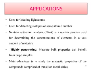 APPLICATIONS
• Used for locating light atoms
• Used for detecting isotopes of same atomic number
• Neutron activation analysis (NAA) is a nuclear process used
for determining the concentrations of elements in a vast
amount of materials.
• Highly penetrating: Measure bulk properties can benefit
from large samples
• Main advantage is to study the magnetic properties of the
compounds comprised of transition metal series 22
 